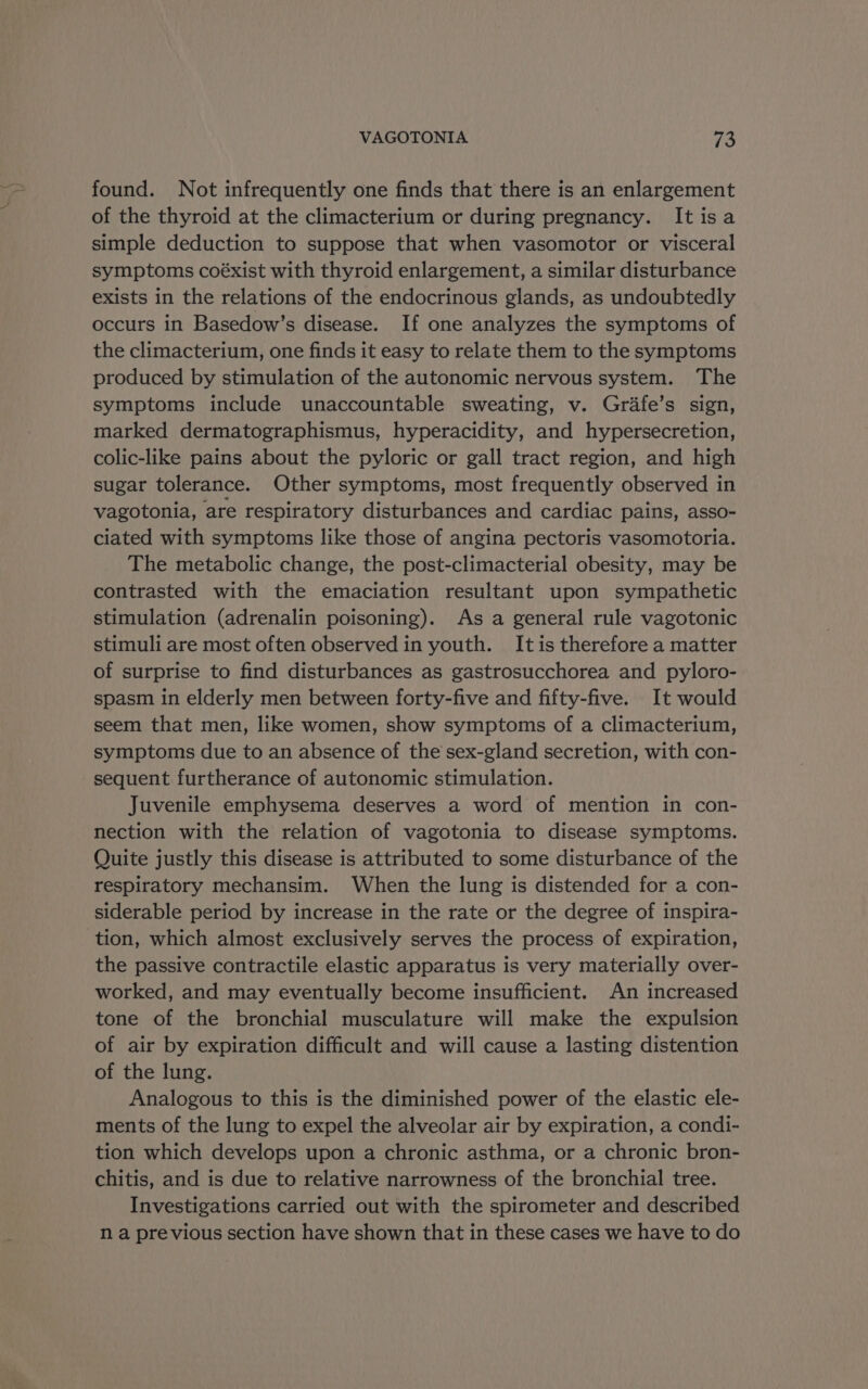 found. Not infrequently one finds that there is an enlargement of the thyroid at the climacterium or during pregnancy. It isa simple deduction to suppose that when vasomotor or visceral symptoms coéxist with thyroid enlargement, a similar disturbance exists in the relations of the endocrinous glands, as undoubtedly occurs in Basedow’s disease. If one analyzes the symptoms of the climacterium, one finds it easy to relate them to the symptoms produced by stimulation of the autonomic nervous system. The symptoms include unaccountable sweating, v. Grafe’s sign, marked dermatographismus, hyperacidity, and hypersecretion, colic-like pains about the pyloric or gall tract region, and high sugar tolerance. Other symptoms, most frequently observed in vagotonia, are respiratory disturbances and cardiac pains, asso- ciated with symptoms like those of angina pectoris vasomotoria. The metabolic change, the post-climacterial obesity, may be contrasted with the emaciation resultant upon sympathetic stimulation (adrenalin poisoning). As a general rule vagotonic stimuli are most often observed in youth. It is therefore a matter of surprise to find disturbances as gastrosucchorea and pyloro- spasm in elderly men between forty-five and fifty-five. It would seem that men, like women, show symptoms of a climacterium, symptoms due to an absence of the sex-gland secretion, with con- sequent furtherance of autonomic stimulation. Juvenile emphysema deserves a word of mention in con- nection with the relation of vagotonia to disease symptoms. Quite justly this disease is attributed to some disturbance of the respiratory mechansim. When the lung is distended for a con- siderable period by increase in the rate or the degree of inspira- tion, which almost exclusively serves the process of expiration, the passive contractile elastic apparatus is very materially over- worked, and may eventually become insufficient. An increased tone of the bronchial musculature will make the expulsion of air by expiration difficult and will cause a lasting distention of the lung. Analogous to this is the diminished power of the elastic ele- ments of the lung to expel the alveolar air by expiration, a condi- tion which develops upon a chronic asthma, or a chronic bron- chitis, and is due to relative narrowness of the bronchial tree. Investigations carried out with the spirometer and described n a previous section have shown that in these cases we have to do