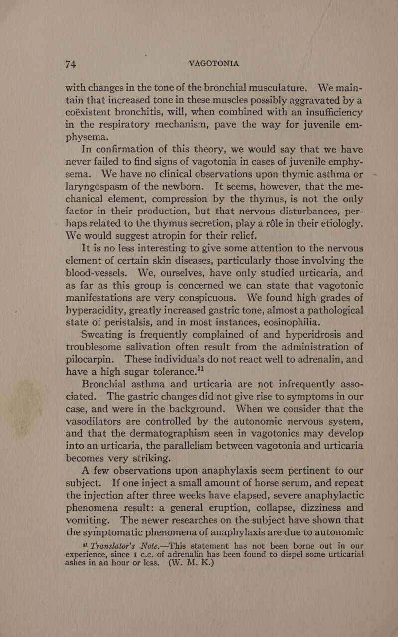 with changes in the tone of the bronchial musculature. We main- tain that increased tone in these muscles possibly aggravated by a -coéxistent bronchitis, will, when combined with an insufficiency in the respiratory mechanism, pave the way for juvenile em- physema. In confirmation of this theory, we would say that we have never failed to find signs of vagotonia in cases of juvenile emphy- sema. We have no clinical observations upon thymic asthma or laryngospasm of the newborn. It seems, however, that the me- chanical element, compression by the thymus, is not the only factor in their production, but that nervous disturbances, per- haps related to the thymus secretion, play a réle in their etiologly. We would suggest atropin for their relief. It is no less interesting to give some attention to the nervous element of certain skin diseases, particularly those involving the blood-vessels. We, ourselves, have only studied urticaria, and as far as this group is concerned we can state that vagotonic manifestations are very conspicuous. We found high grades of hyperacidity, greatly increased gastric tone, almost a pathological state of peristalsis, and in most instances, eosinophilia. Sweating is frequently complained of and hyperidrosis and troublesome salivation often result from the administration of pilocarpin. These individuals do not react well to adrenalin, and have a high sugar tolerance.*! Bronchial asthma and urticaria are not infrequently asso- ciated. The gastric changes did not give rise to symptoms in our case, and were in the background. When we consider that the vasodilators are controlled by the autonomic nervous system, and that the dermatographism seen in vagotonics may develop into an urticaria, the parallelism between vagotonia and urticaria becomes very striking. A few observations upon anaphylaxis seem pertinent to our subject. If one inject a small amount of horse serum, and repeat the injection after three weeks have elapsed, severe anaphylactic phenomena result: a general eruption, collapse, dizziness and vomiting. ‘The newer researches on the subject have shown that the symptomatic phenomena of anaphylaxis are due to autonomic | Translator's Note. —This statement has not been borne out in our experience, since I c.c. of aS ra has been found to dispel some urticarial ashes in an hour or less. (W. M. K.)