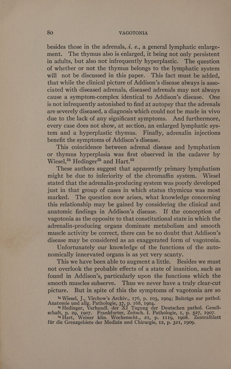 besides those in the adrenals,.z. e., a general lymphatic enlarge- ment. The thymus also is enlarged, it being not only persistent in adults, but also not infrequently hyperplastic. The question of whether or not the thymus belongs to the lymphatic system will not be discussed in this paper. This fact must be added, that while the clinical picture of Addison’s disease always is asso- ciated with diseased adrenals, diseased adrenals may not always cause a symptom-complex identical to Addison’s disease. One is not infrequently astonished to find at autopsy that the adrenals are severely diseased, a diagnosis which could not be made in vivo due to the lack of any significant symptoms. And furthermore, every case does not show, at section, an enlarged lymphatic sys- tem and a hyperplastic thymus. Finally, adrenalin injections benefit the symptoms of Addison’s disease. This coincidence between adrenal disease and lymphatism or thymus hyperplasia was first observed in the cadaver by Wiesel,** Hedinger® and Hart. These authors suggest that apparently primary lymphatism might be due to inferiority of the chromaffin system. Wiesel stated that the adrenalin-producing system was poorly developed just in that group of cases in which status thymicus was most marked. The question now arises, what knowledge concerning this relationship may be gained by considering the clinical and anatomic findings in Addison’s disease. If the conception of vagotonia as the opposite to that constitutional state in which the adrenalin-producing organs dominate metabolism and smooth muscle activity be correct, there can be no doubt that Addison’s disease may be considered as an exaggerated form of vagotonia. Unfortunately our knowledge of the functions of the auto- nomically innervated organs is as yet very scanty. This we have been able to augment a little. Besides we must not overlook the probable effects of a state of inanition, such as found in Addison’s, particularly upon the functions which the smooth muscles subserve. Thus we never have a truly clear-cut picture. But in spite of this the symptoms of vagotonia are so 84 Wiesel, J., Virchow’s Archiv., 176, p. 103, 1904; Beitrage zur pathol. Anatomie und allg. Pathologie, 37, p. 168, 1904. 35 Hedinger, Verhandl. der XI Tagung der Deutschen pathol. Gesell- schaft, p. 29, 1907. Frankfurter, Zeitsch. f. Pathologie, 1, p. 527, 1907. 36 Hart, Weiner klin. Wochenscht., 21 aks TO, 1908. Zentralblatt fiir die Grenzgebiete der Medizin und Chirurgie, 12, p. 321, 1909.