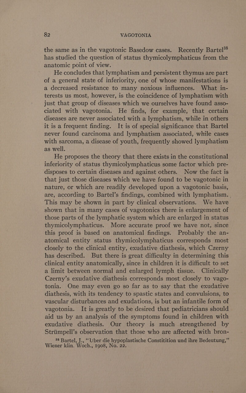 the same as in the vagotonic Basedow cases. Recently Bartel®® has studied the question of status thymicolymphaticus from the anatomic point of view. He concludes that lymphatism and persistent thymus are part of a general state of inferiority, one of whose manifestations is a decreased resistance to many noxious influences. What in- terests us most, however, is the coincidence of lymphatism with just that group of diseases which we ourselves have found asso- ciated with vagotonia. He finds, for example, that certain diseases are never associated with a lymphatism, while in others it is a frequent finding. It is of special significance that Bartel never found carcinoma and lymphatism associated, while cases with sarcoma, a disease of youth, frequently showed lymphatism as well. | He proposes the theory that there exists in the constitutional inferiority of status thymicolymphaticus some factor which pre- disposes to certain diseases and against others. Now the fact is that just those diseases which we have found to be vagotonic in nature, or which are readily developed upon a vagotonic basis, are, according to Bartel’s findings, combined with lymphatism. | This may be shown in part by clinical observations. We have shown that in many cases of vagotonics there is enlargement of those parts of the lymphatic system which are enlarged in status thymicolymphaticus. More accurate proof we have not, since this proof is based on anatomical findings. Probably the an- atomical entity status thymicolymphaticus corresponds most closely to the clinical entity, exudative diathesis, which Czerny has described. But there is great difficulty in determining this clinical entity anatomically, since in children it is difficult to set a limit between normal and enlarged lymph tissue. Clinically Czerny’s exudative diathesis corresponds most closely to vago- tonia. One may even go so far as to say that the exudative diathesis, with its tendency to spastic states and convulsions, to vascular disturbances and exudations, is but an infantile form of vagotonia. It is greatly to be desired that pediatricians should aid us by an analysis of the symptoms found in children with exudative diathesis. Our theory is much strengthened by Striimpell’s observation that those who are affected with bron- 38 Bartel, J., “‘ Uber die hypoplastische Constitition und ihre Bedeutung,”’ Wiener klin. Woch., 1908, No. 22.