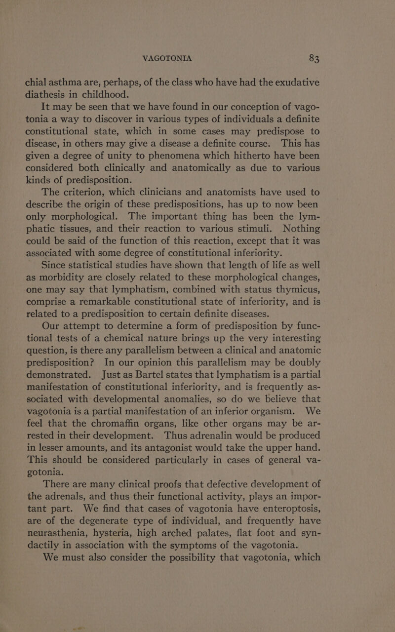 chial asthma are, perhaps, of the class who have had the exudative diathesis in childhood. It may be seen that we have found in our conception of vago- tonia a way to discover in various types of individuals a definite constitutional state, which in some cases may predispose to disease, in others may give a disease a definite course. This has given a degree of unity to phenomena which hitherto have been considered both clinically and anatomically as due to various kinds of predisposition. The criterion, which clinicians and anatomists have used to describe the origin of these predispositions, has up to now been only morphological. The important thing has been the lym- phatic tissues, and their reaction to various stimuli. Nothing could be said of the function of this reaction, except that it was associated with some degree of constitutional inferiority. - Since statistical studies have shown that length of life as well as morbidity are closely related to these morphological changes, one may say that lymphatism, combined with status thymicus, comprise a remarkable constitutional state of inferiority, and is related to a predisposition to certain definite diseases. Our attempt to determine a form of predisposition by func- tional tests of a chemical nature brings up the very interesting question, is there any parallelism between a clinical and anatomic predisposition? In our opinion this parallelism may be doubly demonstrated. Just as Bartel states that lymphatism is a partial manifestation of constitutional inferiority, and is frequently as- sociated with developmental anomalies, so do we believe that vagotonia is a partial manifestation of an inferior organism. We feel that the chromaffin organs, like other organs may be ar- rested in their development. Thus adrenalin would be produced in lesser amounts, and its antagonist would take the upper hand. This should be considered particularly in cases of general va- gotonia. There are many clinical proofs that defective development of the adrenals, and thus their functional activity, plays an impor- tant part. We find that cases of vagotonia have enteroptosis, are of the degenerate type of individual, and frequently have neurasthenia, hysteria, high arched palates, flat foot and syn- dactily in association with the symptoms of the vagotonia. We must also consider the possibility that vagotonia, which
