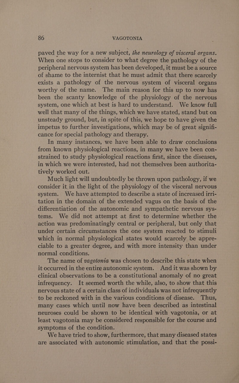 paved the way for a new subject, the neurology of visceral organs. When one stops to consider to what degree the pathology of the _ peripheral nervous system has been developed, it must be a source of shame to the internist that he must admit that there scarcely exists a pathology of the nervous system of visceral organs worthy of the name. The main reason for this up to now has been the scanty knowledge of the physiology of the nervous system, one which at best is hard to understand. We know full well that many of the things, which we have stated, stand but on unsteady ground, but, in spite of this, we hope to have given the impetus to further investigations, which may be of great signifi- cance for special pathology and therapy. In many instances, we have been able to draw conclusions from known physiological reactions, in many we have been con- strained to study physiological reactions first, since the diseases, in which we were interested, had not themselves been authorita- tively worked out. Much light will undoubtedly be coma upon pathology, if we consider it. in the light of the physiology of the visceral nervous system. We have attempted to describe a state of increased irri- tation in the domain of the extended vagus on the basis of the differentiation of the autonomic and sympathetic nervous sys- tems. We did not attempt at first to determine whether the action was predominatingly central or peripheral, but only that under certain circumstances the one system reacted to stimuli which in normal physiological states would scarcely be appre- ciable to a greater degree, and with more intensity than under normal conditions. The name of vagotonia was chosen to describe this state when it occurred in the entire autonomic system. And it was shown by clinical observations to be a constitutional anomaly of no great infrequency. It seemed worth the while, also, to show that this nervous state of a certain class of individuals was not infrequently to be reckoned with in the various conditions of disease. Thus, many cases which until now have been described as intestinal neuroses could be shown to be identical with vagotonia, or at least vagotonia may be considered responsible for the course and symptoms of the condition. We have tried to show, furthermore, that many diseased states are associated with autonomic stimulation, and that the possi-