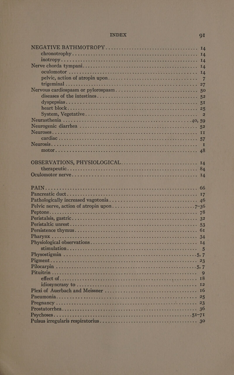 ERTOMOLIODI Y's Ses RES ee Vik Ee ee Oe ta CLE ee rota ie aay 14 ENIGLTOP Vio hii) ee RFit OE Ee LAT iS on EA CA EL Tae eo 14 Nerve chords tympant cig, copie be Sa eet oe Wale ee POT ae Liat 14 Oewlomotor 11 talnd ae viene Ae ee lk eee coic ieee Ra LO ete 14 pelvic; action of atropim upon fern ee eed Oe eee eee 7 trigeminal gis Oe eee kee cn ae Te 4 a ae ey as MY Jay 27 Nervous cardiospasm or pylorospasm. .. 66.666. c be fee cece ce cece ees 50 diseases OF The Intestines] vis cite chien SO ee ee Rae 52 GY SOELEIAS Na Petit ou cients Wats Ini aiend axel boy ao ole yaaa Ma veraeeR 51 BEALE DLC ee eee A ie Us rete Matte aL ware CPB iO leas ee we am aie 25 SOSH y MU CEALIVE ta as sicher OTe hn net ey Gia ae ate are ne ee 2 DN GU St HerIIAE orto ne Wee oc ery Bae tue ny hala fae itoan ald eens ie 40, 59 INCUTODEaNeeCIAL Me aiur.ts 2A cy, sto chainte aoe say SEN Chale ene nein PU tW te alos 52 Jad SU ges Sa tals) Bal ve thle Aaa TORR ERE OTs Rall Garba k age Bieta Bee Ae ERD: Bee wa ya II TET er PEs de yh I EAU oR Ree gar oy? a) oh UN Re aU MAGE alt. UIE RUN Te 57 Perera ene Ore © dials) ae th 4s wakes: ee IS he Oe Cie ee aoa etl ete es I TEMAS wt Pago eae: Gale a sok g, oat ace) a mts tias Metm a aaaliala y) Whisk al vi SUOS ats a aan Oe ote aie 48 Restore VV DLONG ELEY SIOLOCILE Weick, weit yee celslcmin tes care es mete 14 CIRSRA DULLES oi hh we tert giao pire tna ah ics ater yey urna nae 84 rene OE TCE VE is ernie ie stl SRL eens wis da Aware eelede babies 14 TPIS GND nese iP Cake 8, oe BRR Ne UTR AM 5 st 59. gar aR POR rne LTS Marta So oa 66 PATRAS CUE Lear ig tc dels See ie alate als so sed oodin'e gE Ad ene ee eRe 17 Pathologicalivincrensed varotonia vy os eh. ke eee 46 Perpie Merve, ACLIOM@ OL ALFODUD UDOT oii s0laicr sc a Us save els ardicemiale Rs aaa stelera® 7-36 OE TIES SR gS be LAD oy Mian as Ger ate as Gl nn eae RAG PS Err ee gre NBO 78 UOSUELEREFE Eye aha Fela pian EGS ph OIA DORRIT x RR RE PE Pea a ale a Se aie or oe ae a2 PN eed Tein crs) ae ba A IRR IRS EN Ee a eo ete A Pare 53 1 EE a TE PLES AGL ahd woe RPE Gr eS ALR 61 DAR ESM Pee TREN PY CS abcess Setla's &amp;, 6 ist a esos, «a ery ake Rie hbae eealgione eee 34 MBO IIE AT ODSCLUALIONS Dawe cis ati yer eb Sdn ied od manem wes anv glans 14 ins Get belo pt Da OL Re ola Bed Bigs lel Se ae Eee RAE OU BF AL 5 oa ACL URE rs ede ALES sg die oc i0 4h tel yee ate anh oO wee 5,7 SEL ee eee EY eet ee Te aig fora o die eG ace B Rial sd Rial ecohee de Mee am 23 DAE TUN ee een ata at I isos 5 Ses. ns dian Woes 3 Sebel meeedwle: Wa te 5,7 SOE LES EE TID Ee etre Na ER FS) ang oh ciShs uv y 6 Lal gh Wy OMG eelaa sy BO ahaboly 9 Pai ae 8) OARS es yc aABa Aer oe (cor cht <a ee ee ce aoe . 18 ULM ata ata Rane TMM 2 aac. by Fase w oa: aud lebaisveee mdeageye Wieuels As PAPEL OFF UCE MACE QI VLGISIE EGO. 6k), so co cig hv yaa dae ree wertep mae 16 ETCH OM rel eran yo oe a Eo ig US ea e's hand Gsre rate Rua alata ace 25 BROS ICV ahd ureter ao TR RTE oslo weds oes) 6 bev js, ahoem, toe, dhaharaear Da 23 PROSTALOTE Ca Voie eet ee ee dg S's, GES Helen g Hienle Vaal DONA a NM 36 eR CRLOSGR alan sae aie’ Le Vee EET a as sce sisi at 4 a'lg d's’ a9. a, 9.) 0 onedgien o 41 51-71 Puss Wrecnloris TESPITAbONinG yea yo). p fakes eae ovale alate hayard pelea e's 30