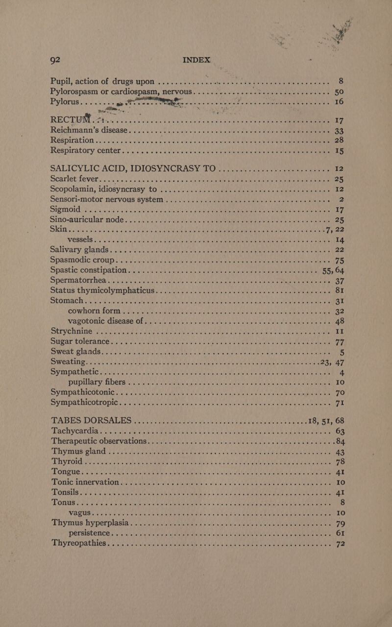 4 ¥ 92 INDEX Pupil, action of drugs upon ............ aa eet NEE E Come ana on 8 Pylorospasm or cardiospasm, nervous......-......- Pea At USER alc Fm 50 SESIOPUB salsa tly ce a itiaaae ON SORE OS Foti’ Gn ope PR ELI 16 dane BO ten RECTIFM i290 Cec uel tee dl cue ay Cee oe ee 17 Reielmann’s disease o 4 ./044!s. 2 ccs 0's <a econo He Ce alae oi 33 ROSPITALION oi gilie fA wate w eid aie/Ow ied ate WE eke aber rake RATE Ie le 28 Respiratory ‘center o)) 8 Je ea hs ce, le and la toe 15 SALICYLIC ACID, IDIOSYNCRASY: TOs aie i, ea en 12 Scarlet fever. o\< ./s¢'s:2nica sik im dieke pine ote elena iene Reta cimca iter ttc eau ne ear 25 Scopolamin, idiosyncrasy £0 2/5). aliguea we ele ead eee eh gee ae 12 Sensori-motor nervous system |; 5.455 pfs alc gama eaaseie yb cance so needs vee hota ss Ce) ts Meee emmnreR RAT coat Char REA Nes B15 oe ge A COTATI RCS RCN hh Ot 17 Sino-auiricular nodes 44 60 pe ae a ee ty an a 25 —) <1 Es ES A ORRIMEMER FC MEM AINE OE rae bag fl 2a. 1 ARNE GRS AE Beer | 7522 Vessels eo iss a238 65 eld Seek Sees tel oh abe nas CRA meee ene iO Sat See 14 Salivary: glands) occ 0's.5 taieleu at ae atl niee mbabeneiure te tenmlatale ease aet hal wi ya ata 22 PASM CLOUD bE) By in An Gis hi Ma Re ete eT Ne rg 75 Spastic COnstipatiog (625, hs oi gees 6 ah eel OS SeU ae ee ee a 55, 64 Spermatorrhea’s jy eiiigtule tec etels apices pia loettel erie Mana) eet ice te a Jo oy Status thymicolymplaticusys Geec oy 1h neice wanna eit eee eee rahe alka 81 SOMA ae Mai Sa cea aces Sea bandas eee Nae ce cain 2 ek Sea mr aA aa a 31 CO WHOM ZOE. i terete ih eas bole ane earth eM ge OE ee RPTL 32 VASOITONIG DISEASE OL Uriel Aire ie ihe RIAA a Rare Miele oe ae ete ee 48 SEPM OT NGL oo hin ea Tis Nee teed phates SIGS ACRE ee So EAS A Caley res ReaD aaa II SGA COLETANCR Sk AG ue Geet yk co ae te ea Re UL Coa Cae ae ee gee 77 SoU Gare meg Rye) RS a PCCP SOME Bh MARAE AINE SOYA he LE LEAD Reed deh cut Se, 5 Pweatine yee newts Ae Oat ae dG bin ecu MED CREE ayia ty ant Sy 23, 47 PIA IAT OL FOU EN SS TD Cea Rt UE a dun atl ten Eat Se Te 4 Peoiliary HES Sey ate han abd SEY Te Meee Ut ee ee ee ae 10 SSVIRDALHICOLOMIC Wado ahh cee iva eta ne IRA ee ite ant ce eeu Gar ona 70 SV TADALINCOLEODIC p571s cle hinaie cesar alias k's dp Lea ca SIT REE aren nie AIR am IE Ie rt (TASES DORSAIGES ncn ii erC aoa ae dak Bae gl oa Re dey 18, 51, 68 PACDY CALC aiken ERE eee Re. Glebe a ta CARON boa Memb sans be 63 Thera peilic ODSEr VALIOUS crue roti o ici eh u/s larirasel es Mle a) picreente’o wine RR eel onan lat .84 Dy eS plage sas a einem See Lek acs a4: «oa ay wie ele S eRe tad Dh Guede eC ROE che pce 43 EV RORD i ose on (a arch So URINE dodhet ama 4 ac 2) eS tele nea 7 Bae tanh 78 LOMB UE E25eeve¥, Ciaheae radia ie POM AR er o ooh Hat ete IK sacks ta? ta dat Coal DARA fae la ea 41 POR IRE VACION SP Ae Muah soba POP a: «elisa bie utla AE ete Au Ore epg mre 10 Onsile eh 7 V2 CE OEE par eR AUR 1. (ea emer ric 41 OM PEE a BI Os A RORTIO, 6.3 glsial os Rint Mn at nh AR i Al a 8 VAGUS OWN GEG Oe AEE eihed RUC URES ark GB OA ERAS Lah CN Na Oe ee 10 “Lhyimitis hyperplasia ie. i uet ee tebe d's ie's let stela se tyctes BtUNE cts FR UP Renae Rely 79 PEL RISCS ROE oi a iat foto AERO Te tela le is aS eats tote Gee a etaecniy ante 61 Mihyreopathtes oi AON A NS yA SS NE SOA ae ae 72