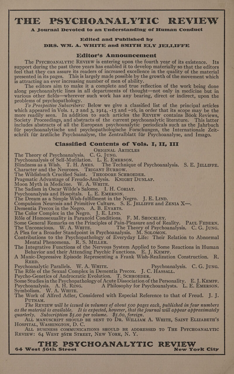 THE PSYCHOANALYTIC REVIEW A Journal Devoted to an Understanding of Human Conduct Edited and Published by DRS. WM. A. WHITE and SMITH ELLY JELLIFFE Editor’s Announcement The PsycHOANALYTIC REVIEW is entering upon the fourth year of its existence. Its support during the past three years has enabled it to develop materially so that the editors feel that they can assure its readers of increased excellence in the quality of the material presented in its pages. This is largely made possible by the growth of the movement which is attracting an ever increasing number of men of ability. The editors aim to make it a complete and true reflection of the work being done along psychoanalytic lines in all departments of thought—not only in medicine but in various other fields—wherever such work has any bearing, direct or indirect, upon the problems of psychopathology. To Prospective Subscribers: Below we give a classified list of the principal articles which appeared in Vols. 1, 2 and 3, 1914, -15 and —16, in order that its scope may be the more readily seen. In addition to such articles the REvieEw contains Book Reviews, Society Proceedings, and abstracts of the current psychoanalytic literature. This latter includes abstracts of all the European psychoanalytic periodicals such as the Jahrbuch fiir psychoanalytische und psychopathologische Forschungen, the Internationale Zeit- schrift fiir arztliche Psychoanalyse, the Zentralblatt fiir Psychoanalyse, and Imago. Classified Contents of Vols. I, IZ, IKI ORIGINAL ARTICLES The Theory of Psychoanalysis. C. G. JUNG. Psychoanalysis of Self-Mutilation. L. E. EMERSON. Blindness asa Wish. T.H.Ames. The Technique of Psychoanalysis. S. E. JELLIFFE. Character and the Neuroses. TRIGANT BURROW. The Wildisbuch Crucified Saint. ‘THEODORE SCHROEDER. Pragmatic Advantage of Freudo-Analysis. KNIGHT DUNLAP. Moon Myth in Medicine. W. A. WHITE. The Sadism in Oscar Wilde’s Salome. I. H. Cortat. Psychoanalysis and Hospitals. L. E. EMERSON. The Dream as a Simple Wish-fulfillment in the Negro. J. E. Linn. Compulsion Neurosis and Primitive Culture. S. E. JELLIFFE and ZENIA X—. Dementia Precox in the Negro. A. B. EVARTs. The Color Complex in the Negro. J. E. LIND. Réle of Homosexuality in Paranoid Conditions. F. M. SHOCKLEY. Some General Remarks on the Principles of Pain-Pleasure and of Reality. PAuL FEDERN. The Unconscious. W. A. WHITE. The Theory of Psychoanalysis. C. G. JUNG. A Plea for a Broader Standpoint in Psychoanalysis. M. SOLOMON. Contributions to the Psychopathology of Everyday Life: Their Relation to Abnormal Mental Phenomena. R.S. MILLER. The Integrative Functions of the Nervous System Applied to Some Reactions in Human Behavior and their Attending Psychic Functions. E. J. KEmpr. A Manic-Depressive Episode Representing a Frank Wish-Realization Construction. R. REED. Psychoanalytic Parallels. W.A. WHITE. Psychoanalysis. C. G. JUNG. The Réle of the Sexual Complex in Dementia Precox. J. C. HASSALL. Psycho-Genetics of Androcratic Evolution. T. SCHROEDER. Some Studies in the Psychopathology of Acute Dissociation of the Personality. E.J. KEmMpr. Psychoanalysis. A. H. RING. A Philosophy for Psychoanalysts. L. E. EMERSON. Symbolism. W. A. WHITE. The hed of Alfred Adler, Considered with Especial Reference to that of Freud. J. J. UTNAM. The REVIEW will be issued in volumes of about 500 pages each, published in four numbers as the material is avatlable. Itis expected, however, that the journal will appear approximately quarterly. Subscription $5.00 per volume. $5.00, foreign. ALL MANUSCRIPT SHOULD BE SENT TO DR. WILLIAM A. WHITE, SAINT ELIZABETH’S HosPITAL, WASHINGTON, D. C ALL BUSINESS COMMUNICATIONS SHOULD BE ADDRESSED TO THE PSYCHOANALYTIC REVIEW: 64 WEST 56TH STREET, NEW York, N. Y. THE PSYCHOANALYTIC REVIEW 64 West 56th Street New York City