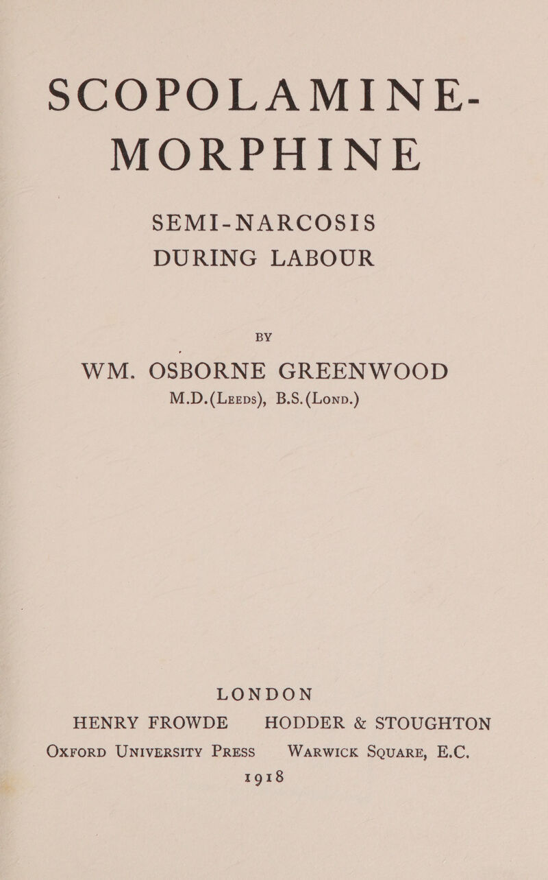 MORPHINE SEMI-NARCOSIS DURING LABOUR BY WM. OSBORNE GREENWOOD M.D.(Leeps), B.S.(Lowp.) LONDON HENRY FROWDE HODDER &amp; STOUGHTON OXFORD UNIVERSITY PRESS WaRWICK Square, E.C. 1918