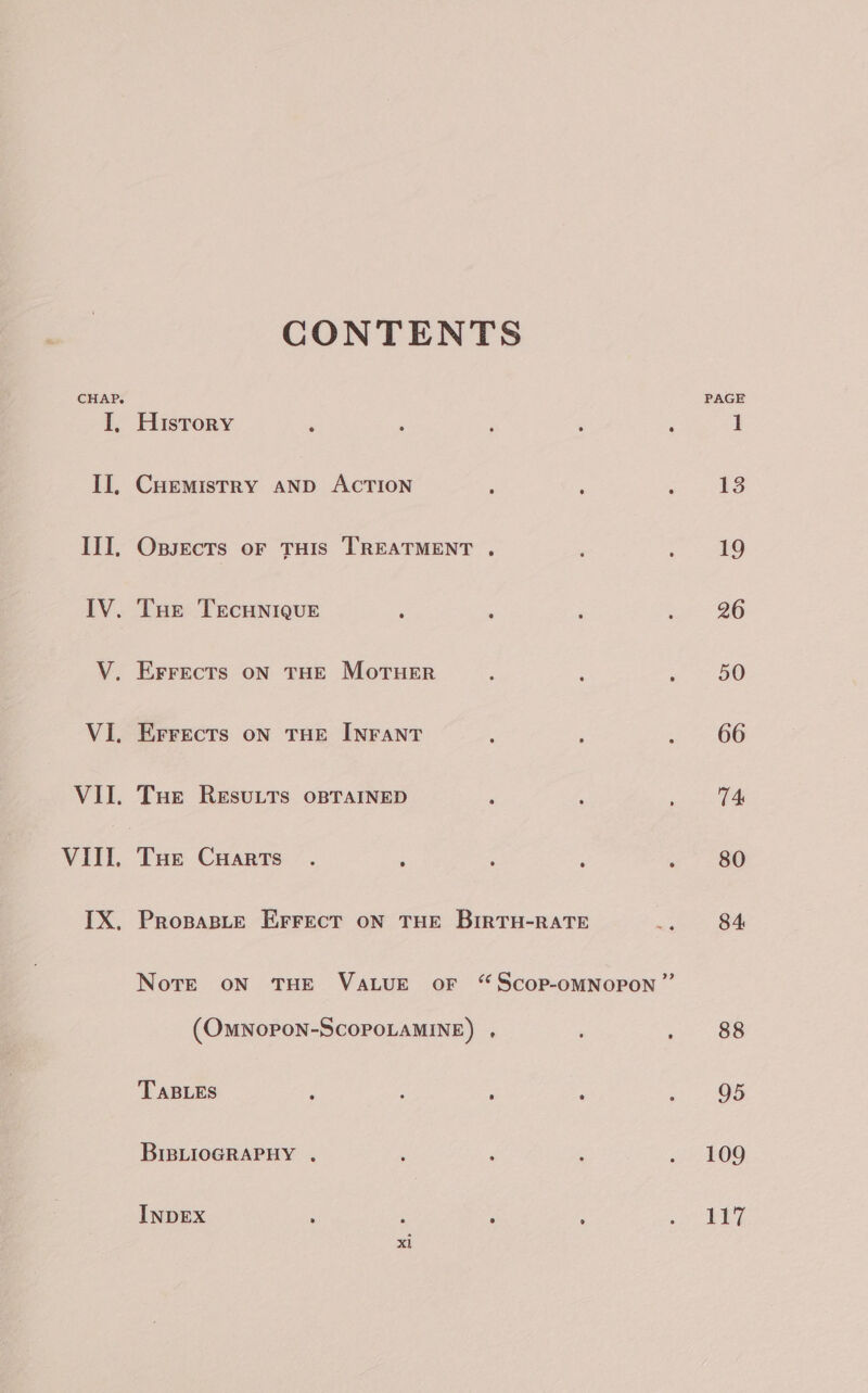 CONTENTS CHAP, PAGE I, History ‘ : : ; 1 II, Cuemistry aNnp ACTION , ‘ Remar F III. Oxssects or THIS TREATMENT . : : 19 IV. Tue TEecunique : : ; 26 V. Errects oN THE MoTHER : : eo Oe VI. Errects on THE INFANT : = 66 VII. Tue Resutts oBTAINED ‘ é ree 2! VIII. Toe Cuarts . : : ‘ « 80 IX, Propaste Errect oN THE BirRTH-RATE sgt Be Note oN THE VALUE oF “ScoP-OMNOPON ” (OMNOPON-SCOPOLAMINE) , ; : 88 TABLES : A ; P Z 95 BIBLIOGRAPHY . ; ; : . 109 INDEX : 3 ; é tee a x1