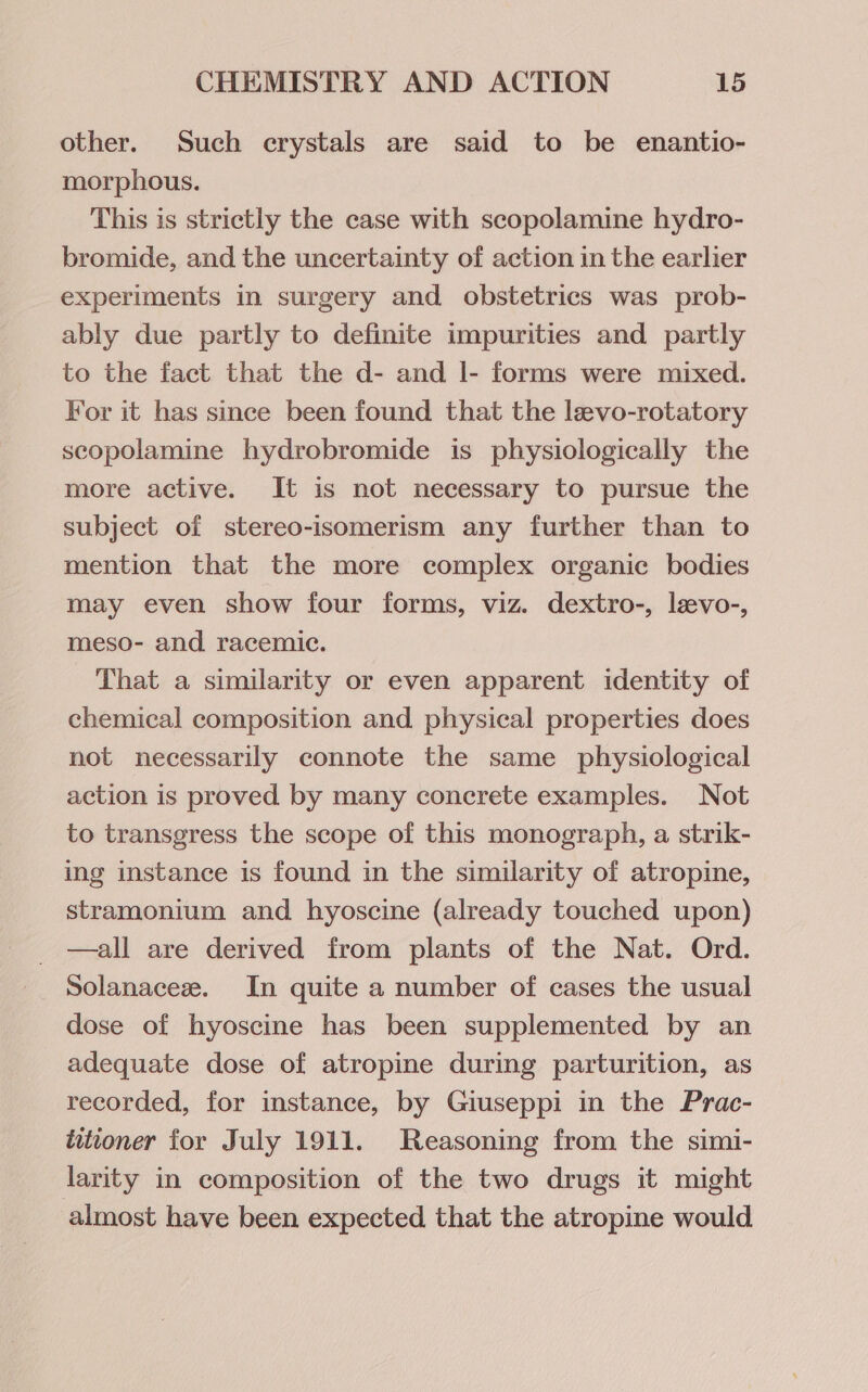 other. Such crystals are said to be enantio- morphous. This is strictly the case with scopolamine hydro- bromide, and the uncertainty of action in the earlier experiments in surgery and obstetrics was prob- ably due partly to definite impurities and partly to the fact that the d- and I- forms were mixed. For it has since been found that the levo-rotatory scopolamine hydrobromide is physiologically the more active. It is not necessary to pursue the subject of stereo-isomerism any further than to mention that the more complex organic bodies may even show four forms, viz. dextro-, levo-, meso- and racemic. That a similarity or even apparent identity of chemical composition and physical properties does not necessarily connote the same physiological action is proved by many concrete examples. Not to transgress the scope of this monograph, a strik- ing instance is found in the similarity of atropine, stramonium and hyoscine (already touched upon) —all are derived from plants of the Nat. Ord. Solanaceze. In quite a number of cases the usual dose of hyoscine has been supplemented by an adequate dose of atropine during parturition, as recorded, for instance, by Giuseppi in the Prac- titioner for July 1911. Reasoning from the simi- larity in composition of the two drugs it might almost have been expected that the atropine would