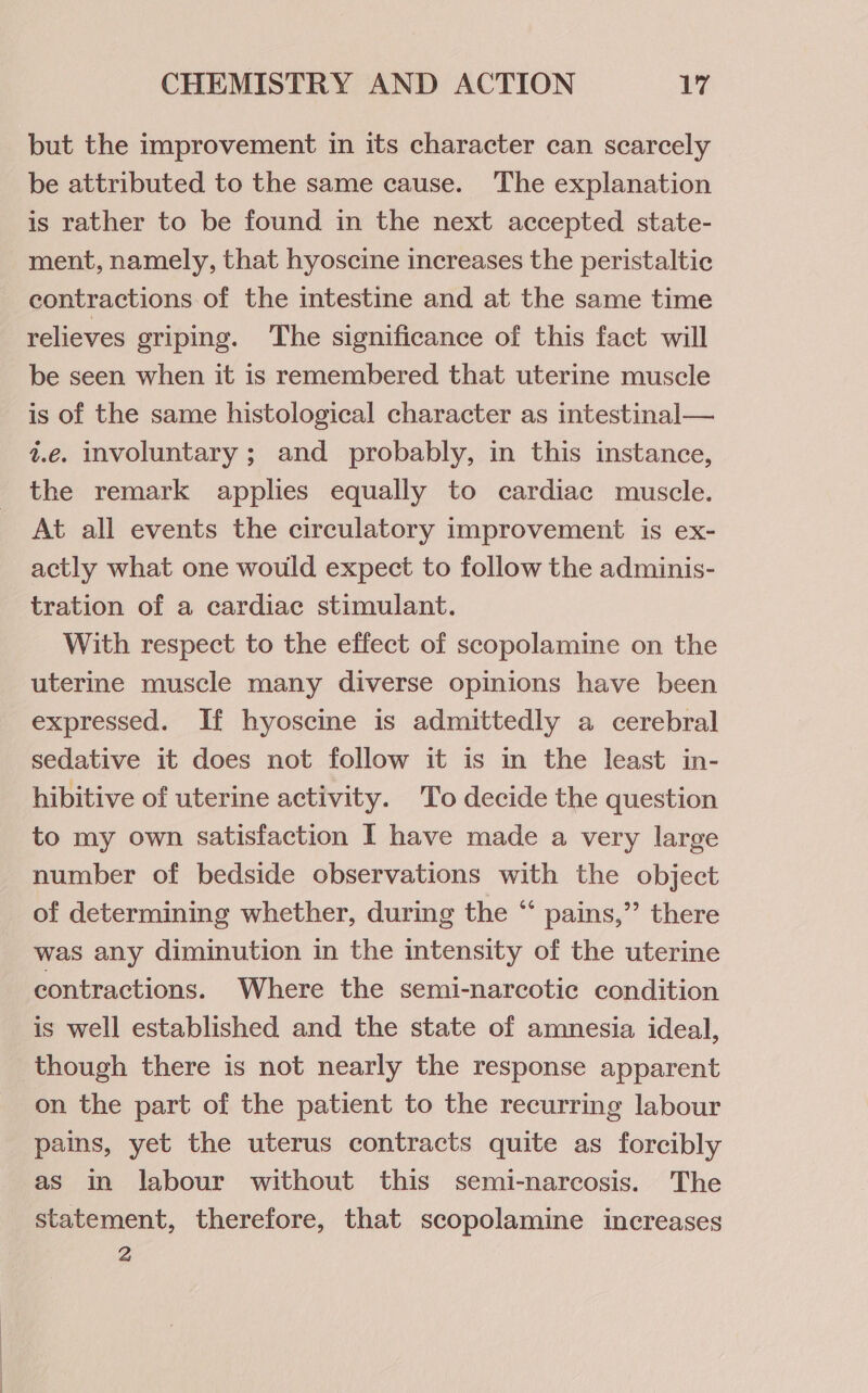 but the improvement in its character can scarcely be attributed to the same cause. The explanation is rather to be found in the next accepted state- ment, namely, that hyoscine increases the peristaltic contractions. of the intestine and at the same time relieves griping. The significance of this fact will be seen when it is remembered that uterine muscle is of the same histological character as intestinal— z.e. involuntary ; and probably, in this instance, the remark applies equally to cardiac muscle. At all events the circulatory improvement is ex- actly what one would expect to follow the adminis- tration of a cardiac stimulant. With respect to the effect of scopolamine on the uterine muscle many diverse opinions have been expressed. If hyoscine is admittedly a cerebral sedative it does not follow it is in the least in- hibitive of uterine activity. To decide the question to my own satisfaction I have made a very large number of bedside observations with the object of determining whether, during the “ pains,” there was any diminution in the intensity of the uterine contractions. Where the semi-narcotic condition is well established and the state of amnesia ideal, though there is not nearly the response apparent on the part of the patient to the recurring labour pains, yet the uterus contracts quite as forcibly as in labour without this semi-narcosis. The statement, therefore, that scopolamine increases