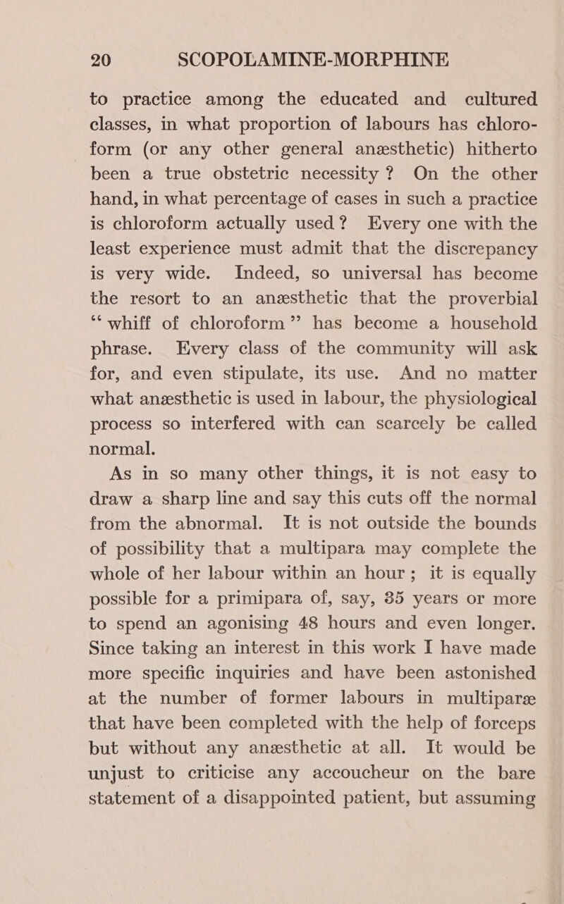 to practice among the educated and cultured classes, in what proportion of labours has chloro- form (or any other general anesthetic) hitherto been a true obstetric necessity ? On the other hand, in what percentage of cases in such a practice is chloroform actually used? Every one with the least experience must admit that the discrepancy is very wide. Indeed, so universal has become the resort to an anesthetic that the proverbial ‘“‘ whiff of chloroform ”’ has become a household phrase. Every class of the community will ask for, and even stipulate, its use. And no matter what anesthetic is used in labour, the physiological process so interfered with can scarcely be called normal. As in so many other things, it is not easy to draw a sharp line and say this cuts off the normal from the abnormal. It is not outside the bounds of possibility that a multipara may complete the whole of her labour within an hour; it is equally possible for a primipara of, say, 85 years or more to spend an agonising 48 hours and even longer. Since taking an interest in this work I have made more specific inquiries and have been astonished at the number of former labours in multiparz that have been completed with the help of forceps but without any anesthetic at all. It would be unjust to criticise any accoucheur on the bare statement of a disappointed patient, but assuming