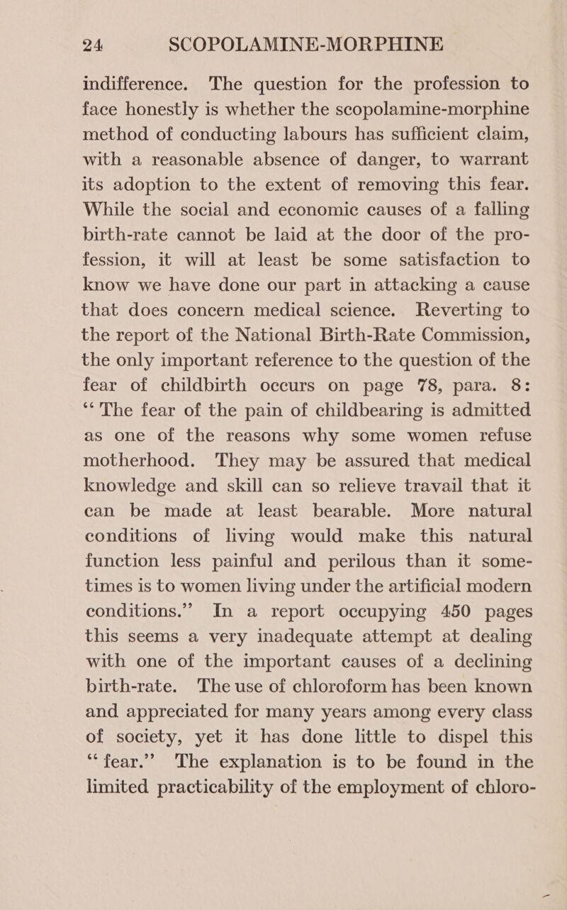 indifference. The question for the profession to face honestly is whether the scopolamine-morphine method of conducting labours has sufficient claim, with a reasonable absence of danger, to warrant its adoption to the extent of removing this fear. While the social and economic causes of a falling birth-rate cannot be laid at the door of the pro- fession, it will at least be some satisfaction to know we have done our part in attacking a cause that does concern medical science. Reverting to the report of the National Birth-Rate Commission, the only important reference to the question of the fear of childbirth occurs on page 78, para. 8: ‘The fear of the pain of childbearing is admitted as one of the reasons why some women refuse motherhood. They may be assured that medical knowledge and skill can so relieve travail that it can be made at least bearable. More natural conditions of living would make this natural function less painful and perilous than it some- times is to women living under the artificial modern conditions.” In a report occupying 450 pages this seems a very inadequate attempt at dealing with one of the important causes of a declining birth-rate. The use of chloroform has been known and. appreciated for many years among every class of society, yet it has done little to dispel this ‘“‘fear.”” The explanation is to be found in the limited practicability of the employment of chloro-