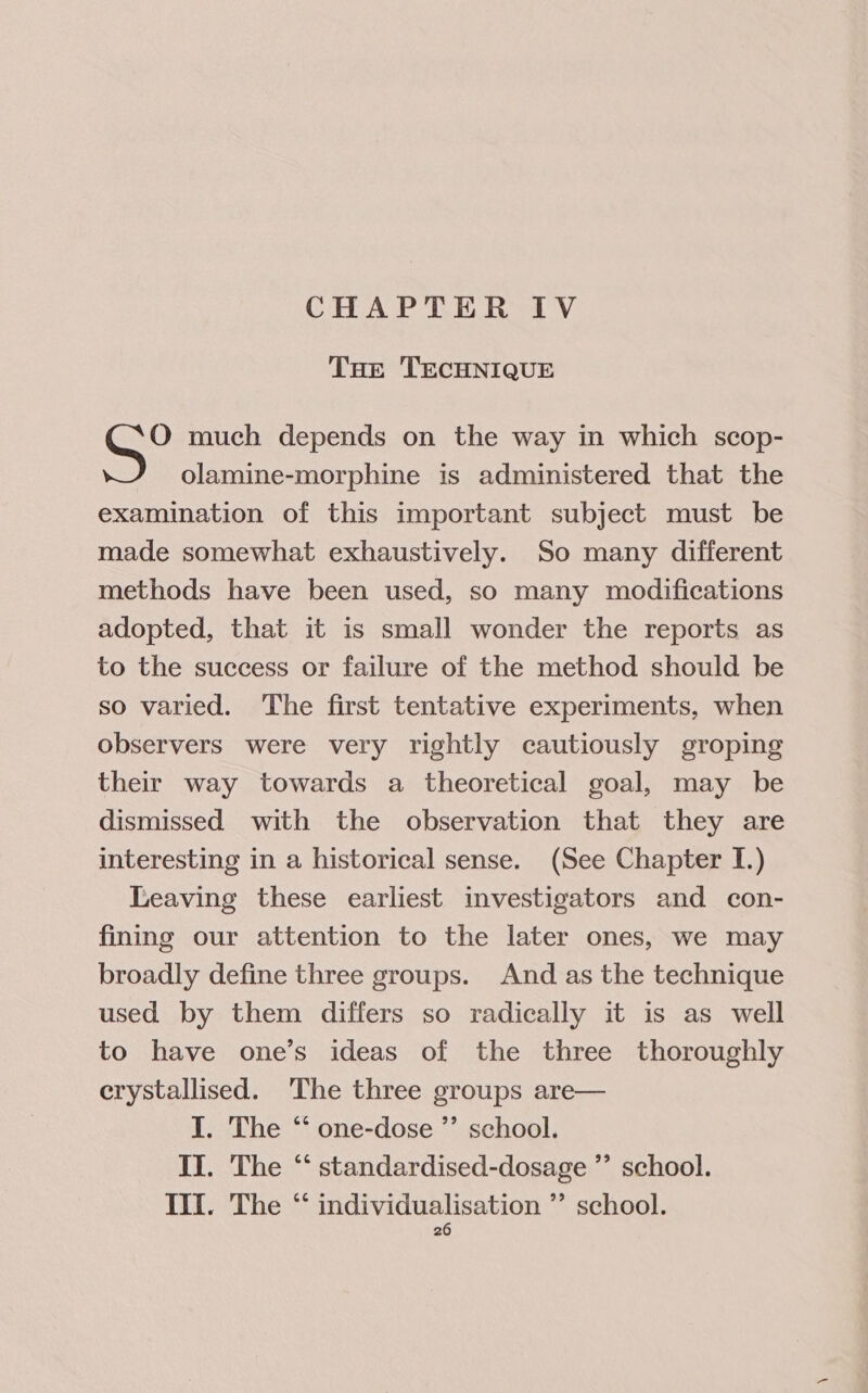 CHAPTER IV THE TECHNIQUE O much depends on the way in which scop- olamine-morphine is administered that the examination of this important subject must be made somewhat exhaustively. So many different methods have been used, so many modifications adopted, that it is small wonder the reports as to the success or failure of the method should be so varied. The first tentative experiments, when observers were very rightly cautiously groping their way towards a theoretical goal, may be dismissed with the observation that they are interesting in a historical sense. (See Chapter I.) Leaving these earliest investigators and con- fining our attention to the later ones, we may broadly define three groups. And as the technique used by them differs so radically it is as well to have one’s ideas of the three thoroughly crystallised. The three groups are— I. The “ one-dose ”’ school. Il. The “ standardised-dosage ’”’ school. Ill. The ‘* individualisation ”’ school.