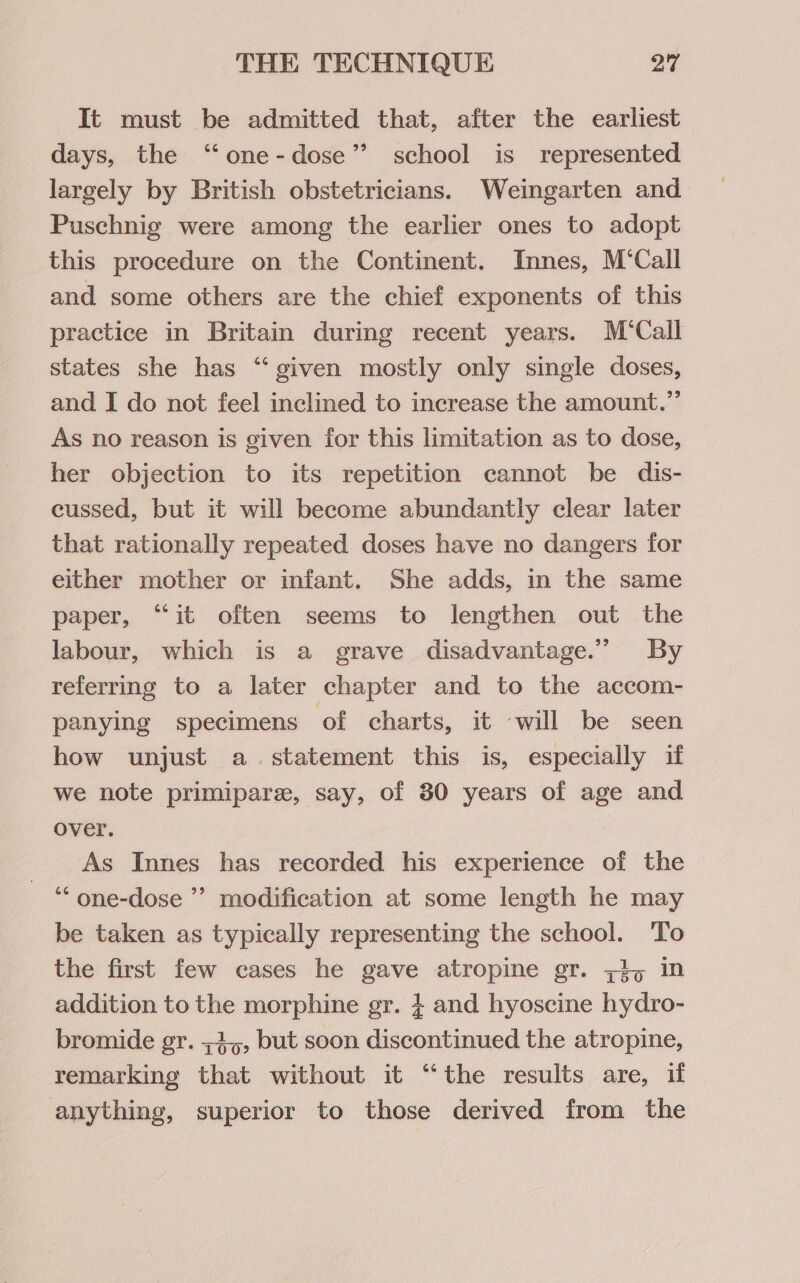 It must be admitted that, after the earliest days, the “one-dose” school is represented largely by British obstetricians. Weingarten and Puschnig were among the earlier ones to adopt this procedure on the Continent. Innes, M’Call and some others are the chief exponents of this practice in Britain during recent years. M‘Call states she has “ given mostly only single doses, and I do not feel inclined to increase the amount.” As no reason is given for this limitation as to dose, her objection to its repetition cannot be dis- cussed, but it will become abundantly clear later that rationally repeated doses have no dangers for either mother or infant. She adds, in the same paper, “it often seems to lengthen out the labour, which is a grave disadvantage.” By referring to a later chapter and to the accom- panying specimens of charts, it will be seen how unjust a. statement this is, especially if we note primipare, say, of 30 years of age and over. As Innes has recorded his experience of the ‘““one-dose ’’ modification at some length he may be taken as typically representing the school. To the first few cases he gave atropine gr. 7,5 in addition to the morphine gr. } and hyoscine hydro- bromide gr. ;3,,, but soon discontinued the atropine, remarking that without it “the results are, if anything, superior to those derived from the