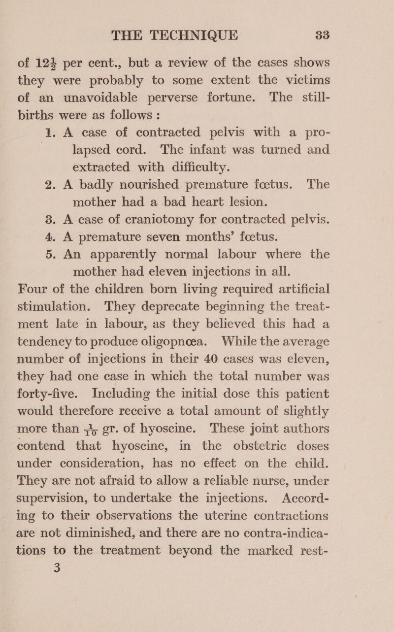 of 124 per cent., but a review of the cases shows they were probably to some extent the victims of an unavoidable perverse fortune. The still- births were as follows : 1. A case of contracted pelvis with a pro- lapsed cord. The infant was turned and extracted with difficulty. 2. A badly nourished premature foetus. The mother had a bad heart lesion. 3. A case of craniotomy for contracted pelvis. . A premature seven months’ foetus. . An apparently normal labour where the mother had eleven injections in all. Four of the children born living required artificial stimulation. They deprecate beginning the treat- ment late in labour, as they believed this had a tendency to produce oligopneea. While the average number of injections in their 40 cases was eleven, they had one case in which the total number was forty-five. Including the initial dose this patient would therefore receive a total amount of slightly more than +3, gr. of hyoscine. These joint authors contend that hyoscine, in the obstetric doses under consideration, has no effect on the child. They are not afraid to allow a reliable nurse, under supervision, to undertake the injections. Accord- ing to their observations the uterine contractions are not diminished, and there are no contra-indica- tions to the treatment beyond the marked rest- a oO