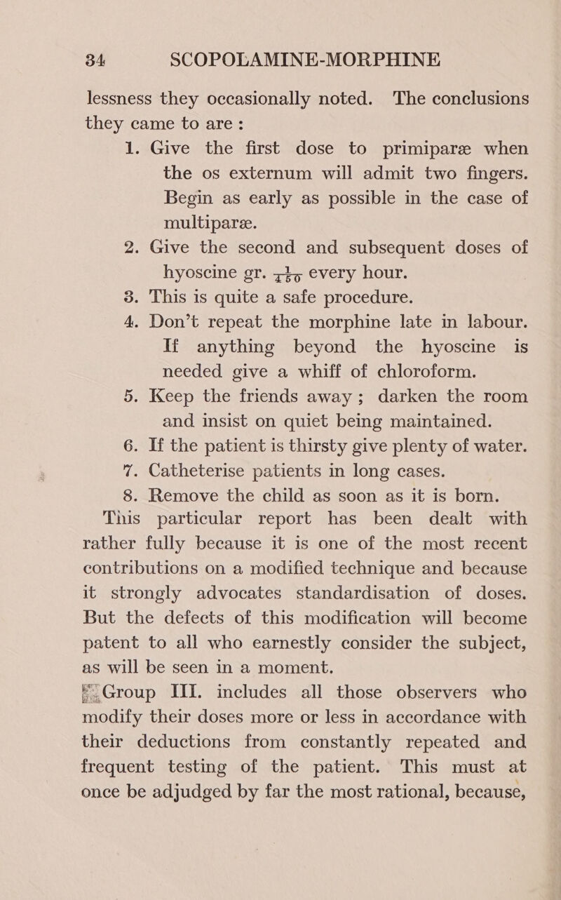 lessness they occasionally noted. The conclusions they came to are: 1. Give the first dose to primipare when the os externum will admit two fingers. Begin as early as possible in the case of multiparee. 2. Give the second and subsequent doses of hyoscine gr. 74, every hour. 3. This is quite a safe procedure. 4. Don’t repeat the morphine late in labour. If anything beyond the hyoscine is needed give a whiff of chloroform. 5. Keep the friends away; darken the room and insist on quiet being maintained. 6. If the patient is thirsty give plenty of water. 7. Catheterise patients in long cases. 8. Remove the child as soon as it is born. This particular report has been dealt with rather fully because it is one of the most recent contributions on a modified technique and because it strongly advocates standardisation of doses. But the defects of this modification will become patent to all who earnestly consider the subject, as will be seen in a moment. ©.Group III. includes all those observers who modify their doses more or less in accordance with their deductions from constantly repeated and frequent testing of the patient. This must at once be adjudged by far the most rational, because,