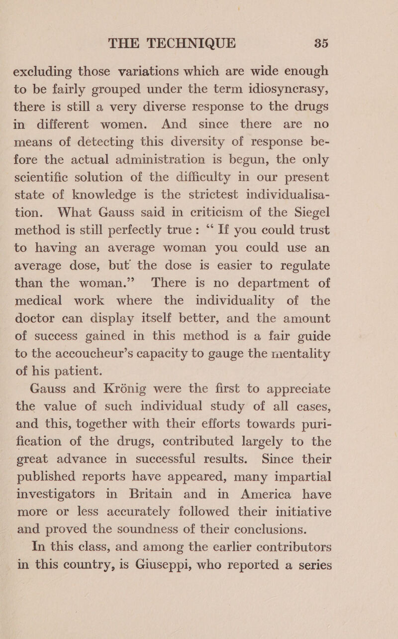 excluding those variations which are wide enough to be fairly grouped under the term idiosyncrasy, there is still a very diverse response to the drugs in different women. And since there are no means of detecting this diversity of response be- fore the actual administration is begun, the only scientific solution of the difficulty in our present state of knowledge is the strictest individualisa- tion. What Gauss said in criticism of the Siegel method is still perfectly true: “‘ If you could trust to having an average woman you could use an average dose, but the dose is easier to regulate than the woman.’ There is no department of medical work where the individuality of the doctor can display itself better, and the amount of success gained in this method is a fair guide to the accoucheur’s capacity to gauge the mentality of his patient. Gauss and Kroénig were the first to appreciate the value of such individual study of all cases, and this, together with their efforts towards puri- fication of the drugs, contributed largely to the great advance in successful results. Since their published reports have appeared, many impartial investigators in Britain and in America have more or less accurately followed their initiative and proved the soundness of their conclusions. In this class, and among the earlier contributors in this country, is Giuseppi, who reported a series