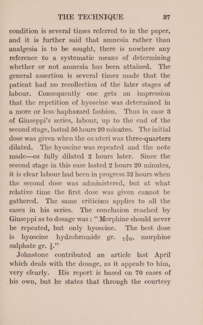 condition is several times referred to in the paper, and it is further said that amnesia rather than analgesia is to be sought, there is nowhere any reference to a systematic means of determining whether or not amnesia has been attained. The general assertion is several times made that the patient had no recollection of the later stages of labour. Consequently one gets an impression that the repetition of hyoscine was determined in a more or less‘haphazard fashion. Thus in case 3 of Giuseppi’s series, labour, up to the end of the second stage, lasted 56 hours 20 minutes. The initial dose was given when the os uteri was three-quarters dilated. The hyoscine was repeated and the note made—os fully dilated 2 hours later. Since the second stage in this case lasted 2 hours 20 minutes, it is clear labour had been in progress 52 hours when the second dose was administered, but at what relative time the first dose was given cannot be gathered. The same criticism applies to all the cases in his series. The conclusion reached by Giuseppi as to dosage was: “‘ Morphine should never be repeated, but only hyoscine. The best dose is hyoscine hydrobromide gr. ;3,, morphine sulphate gr. }.” | Johnstone contributed an article last April which deals with the dosage, as it appeals to him, very clearly. His report is based on 70 cases of his own, but he states that through the courtesy