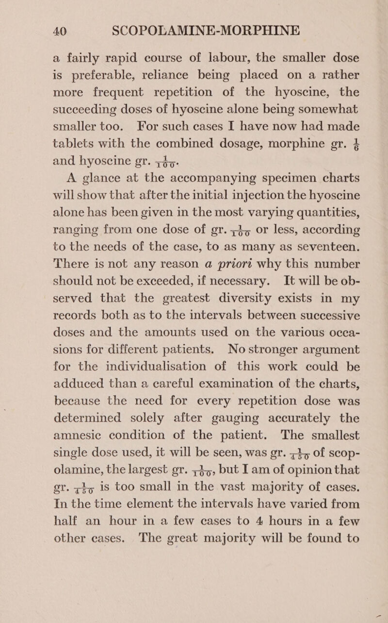 a fairly rapid course of labour, the smaller dose is preferable, reliance being placed on a rather more frequent repetition of the hyoscine, the succeeding doses of hyoscine alone being somewhat smaller too. For such cases I have now had made tablets with the combined dosage, morphine gr. 4 and hyoscine gr. +&gt;. A glance at the accompanying specimen charts will show that after the initial injection the hyoscine alone has been given in the most varying quantities, ranging from one dose of gr. z3, or less, according to the needs of the case, to as many as seventeen. There is not any reason a priort why this number should not be exceeded, if necessary. It will be ob- served that the greatest diversity exists in my records both as to the intervals between successive doses and the amounts used on the various ocea- sions for different patients. No stronger argument for the individualisation of this work could be adduced than a careful examination of the charts, because the need for every repetition dose was determined solely after gauging accurately the amnesic condition of the patient. The smallest single dose used, it will be seen, was gr. &lt;4, of scop- olamine, the largest gr. ;3,, but I am of opinion that gr. zy 1s too small in the vast majority of cases. In the time element the intervals have varied from half an hour in a few cases to 4 hours in a few other cases. The great majority will be found to