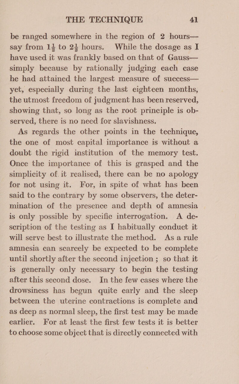 be ranged somewhere in the region of 2 hours— say from 14 to 24 hours. While the dosage as I have used it was frankly based on that of Gauss— simply because by rationally judging each case he had attained the largest measure of success— yet, especially during the last eighteen months, the utmost freedom of judgment has been reserved, showing that, so long as the root principle is ob- served, there is no need for slavishness. As regards the other points in the technique, the one of most capital importance is without a doubt the rigid institution of the memory test. Once the importance of this is grasped and the simplicity of. it realised, there can be no apology for not using it. For, in spite of what has been said to the contrary by some observers, the deter- mination of the presence and depth of amnesia is only possible by specific interrogation. A de- scription of the testing as I habitually conduct it will serve best to illustrate the method. As arule amnesia can scarcely be expected to be complete until shortly after the second injection ; so that it is generally only necessary to begin the testing after this second dose. In the few cases where the drowsiness has begun quite early and the sleep between the uterine contractions is complete and as deep as normal sleep, the first test may be made earlier. For at least the first few tests it is better to choose some object that is directly connected with