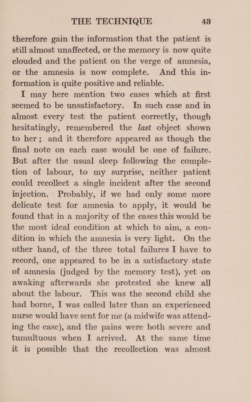 therefore gain the information that the patient is still almost unaffected, or the memory is now quite clouded and the patient on the verge of amnesia, or the amnesia is now complete. And this in- formation is quite positive and reliable. I may here mention two cases which at first seemed to be unsatisfactory. In such case and in almost every test the patient correctly, though hesitatingly, remembered the last object shown to her; and it therefore appeared as though the final note on each case would be one of failure. But after the usual sleep following the comple- tion of labour, to my surprise, neither patient could recollect a single incident after the second Injection. Probably, if we had only some more delicate test for amnesia to apply, it would be found that in a majority of the cases this would be the most ideal condition at which to aim, a con- dition in which the amnesia is very light. On the other hand, of the three total failures I have to record, one appeared to be in a satisfactory state of amnesia (judged by the memory test), yet on -awaking afterwards she protested she knew all about the labour. This was the second child she had borne, I was called later than an experienced nurse would have sent for me (a midwife was attend- ing the case), and the pains were both severe and tumultuous when I arrived. At the same time it is possible that the recollection was almost