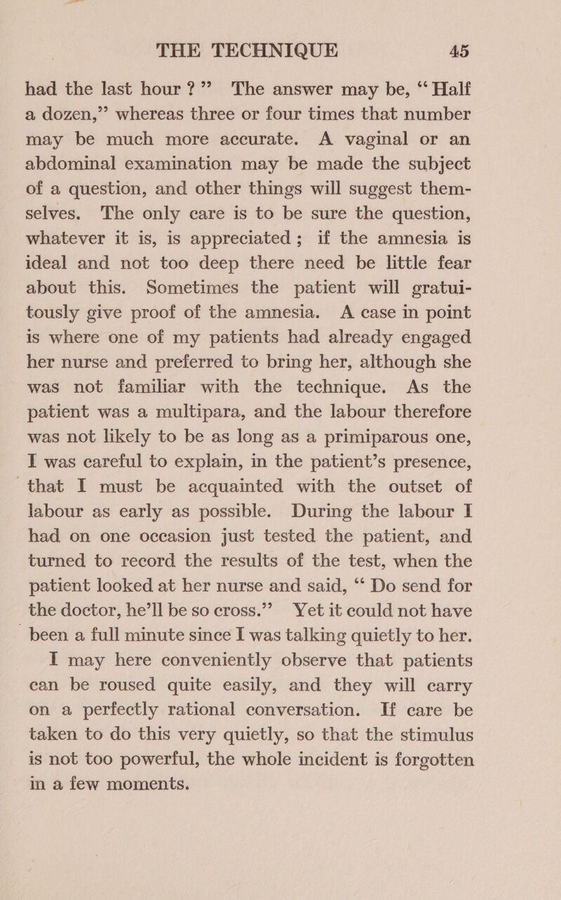 had the last hour ?’? The answer may be, “‘ Half a dozen,’’ whereas three or four times that number may be much more accurate. A vaginal or an abdominal examination may be made the subject of a question, and other things will suggest them- selves. The only care is to be sure the question, whatever it is, is appreciated; if the amnesia is ideal and not too deep there need be little fear about this. Sometimes the patient will gratui- tously give proof of the amnesia. A case in point is where one of my patients had already engaged her nurse and preferred to bring her, although she was not familiar with the technique. As the patient was a multipara, and the labour therefore was not likely to be as long as a primiparous one, I was careful to explain, in the patient’s presence, that I must be acquainted with the outset of labour as early as possible. During the labour I had on one occasion just tested the patient, and turned to record the results of the test, when the patient looked at her nurse and said, ‘‘ Do send for the doctor, he’ll be so ecross.”” Yet it could not have been a full minute since I was talking quictly to her. I may here conveniently observe that patients can be roused quite easily, and they will carry on a perfectly rational conversation. If care be taken to do this very quietly, so that the stimulus is not too powerful, the whole incident is forgotten in a few moments.