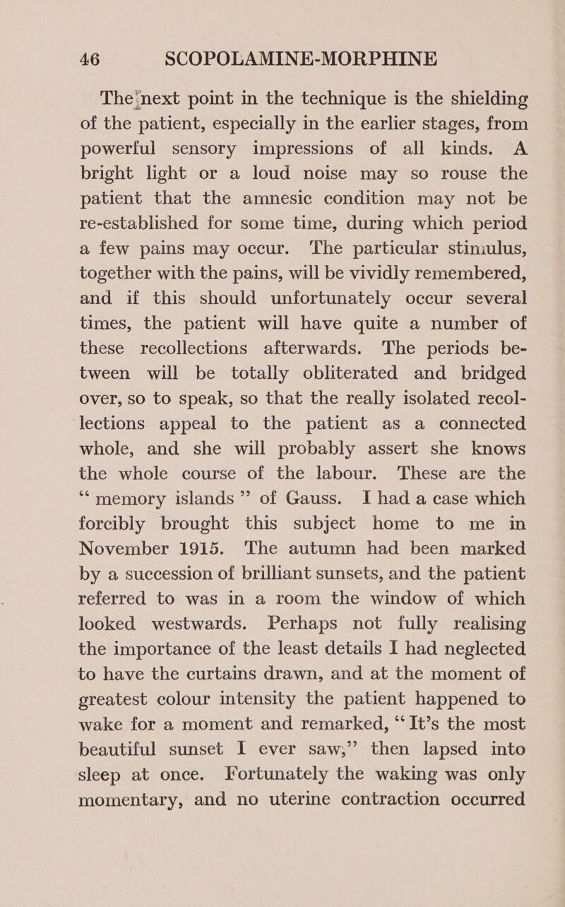 The‘next point in the technique is the shielding of the patient, especially in the earlier stages, from powerful sensory impressions of all kinds. A bright light or a loud noise may so rouse the patient that the amnesic condition may not be re-established for some time, during which period a few pains may occur. ‘The particular stiniulus, together with the pains, will be vividly remembered, and if this should unfortunately occur several times, the patient will have quite a number of these recollections afterwards. ‘The periods be- tween will be totally obliterated and bridged over, so to speak, so that the really isolated recol- lections appeal to the patient as a connected whole, and she will probably assert she knows the whole course of the labour. These are the ‘“memory islands ’? of Gauss. I had a case which forcibly brought this subject home to me in November 1915. The autumn had been marked by a succession of brilliant sunsets, and the patient referred to was in a room the window of which looked westwards. Perhaps not fully realising the importance of the least details I had neglected to have the curtains drawn, and at the moment of greatest colour intensity the patient happened to wake for a moment and remarked, ‘“‘ It’s the most beautiful sunset I ever saw,” then lapsed into sleep at once. Fortunately the waking was only momentary, and no uterine contraction occurred