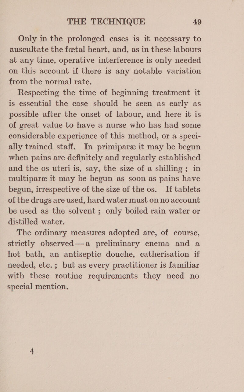 Only in the prolonged cases is it necessary to auscultate the foetal heart, and, as in these labours at any time, operative interference is only needed on this account if there is any notable variation from the normal rate. Respecting the time of beginning treatment it is essential the case should be seen as early as possible after the onset of labour, and here it is of great value to have a nurse who has had some considerable experience of this method, or a speci- ally trained staff. In primiparee it may be begun when pains are definitely and regularly established and the os uteri is, say, the size of a shilling; in multiparee it may be begun as soon as pains have begun, irrespective of the size of the os. If tablets of the drugs are used, hard water must on no account be used as the solvent ; only boiled rain water or distilled water. The ordinary measures adopted are, of course, strictly observed—a preliminary enema and a hot bath, an antiseptic douche, catherisation if needed, etc. ; but as every practitioner is familiar with these routine requirements they need no special mention.