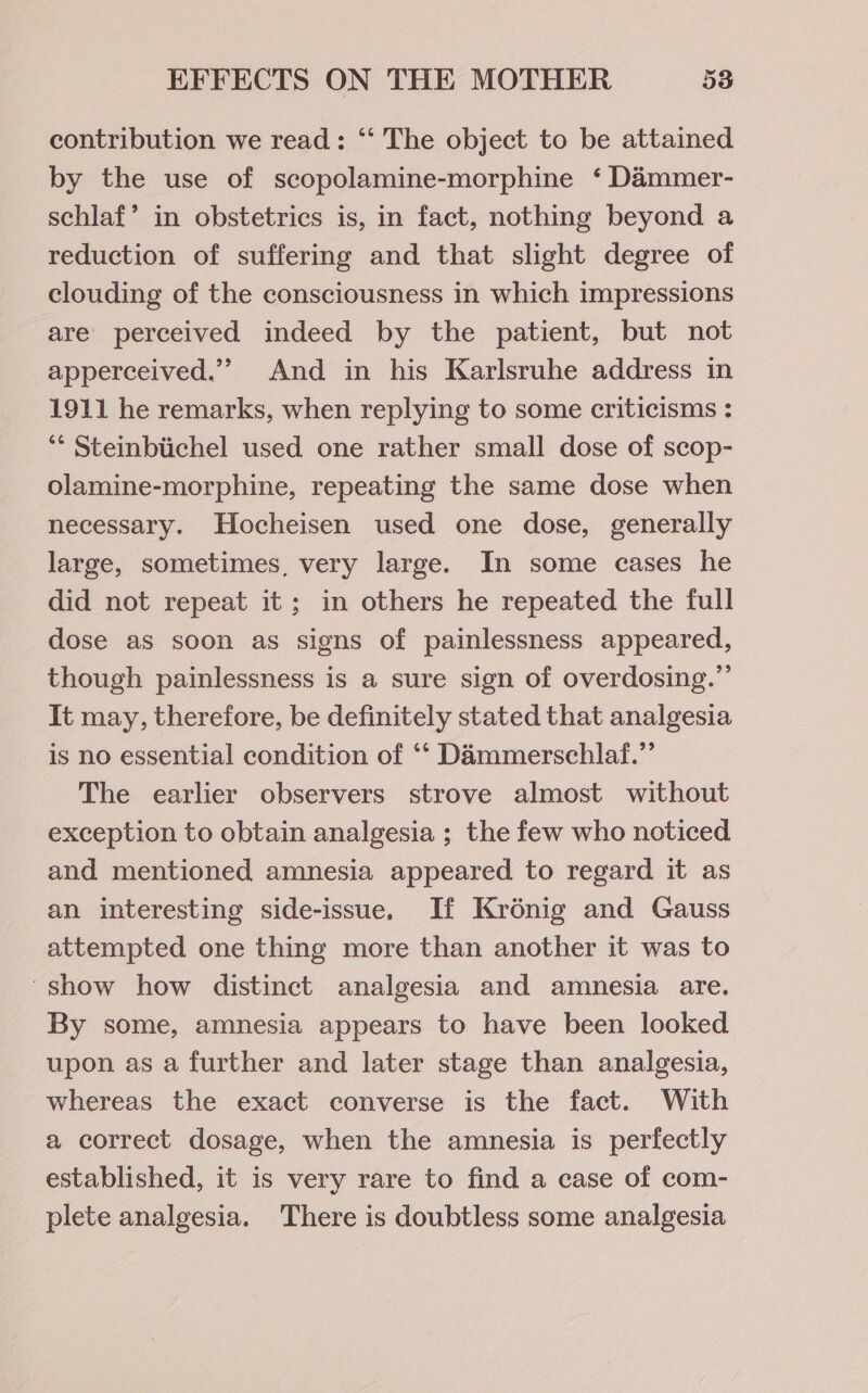 contribution we read: “‘ The object to be attained by the use of scopolamine-morphine ‘ Dammer- schlaf’ in obstetrics is, in fact, nothing beyond a reduction of suffering and that slight degree of clouding of the consciousness in which impressions are perceived indeed by the patient, but not apperceived.”” And in his Karlsruhe address in 1911 he remarks, when replying to some criticisms : ‘* Steinbiichel used one rather small dose of scop- olamine-morphine, repeating the same dose when necessary. Hocheisen used one dose, generally large, sometimes, very large. In some cases he did not repeat it; in others he repeated the full dose as soon as signs of painlessness appeared, though painlessness is a sure sign of overdosing.”’ It may, therefore, be definitely stated that analgesia is no essential condition of ‘‘ Dammerschlaf.”’ The earlier observers strove almost without exception to obtain analgesia ; the few who noticed and mentioned amnesia appeared to regard it as an interesting side-issue. If Krénig and Gauss attempted one thing more than another it was to show how distinct analgesia and amnesia are. By some, amnesia appears to have been looked upon as a further and later stage than analgesia, whereas the exact converse is the fact. With a correct dosage, when the amnesia is perfectly established, it is very rare to find a case of com- plete analgesia. There is doubtless some analgesia