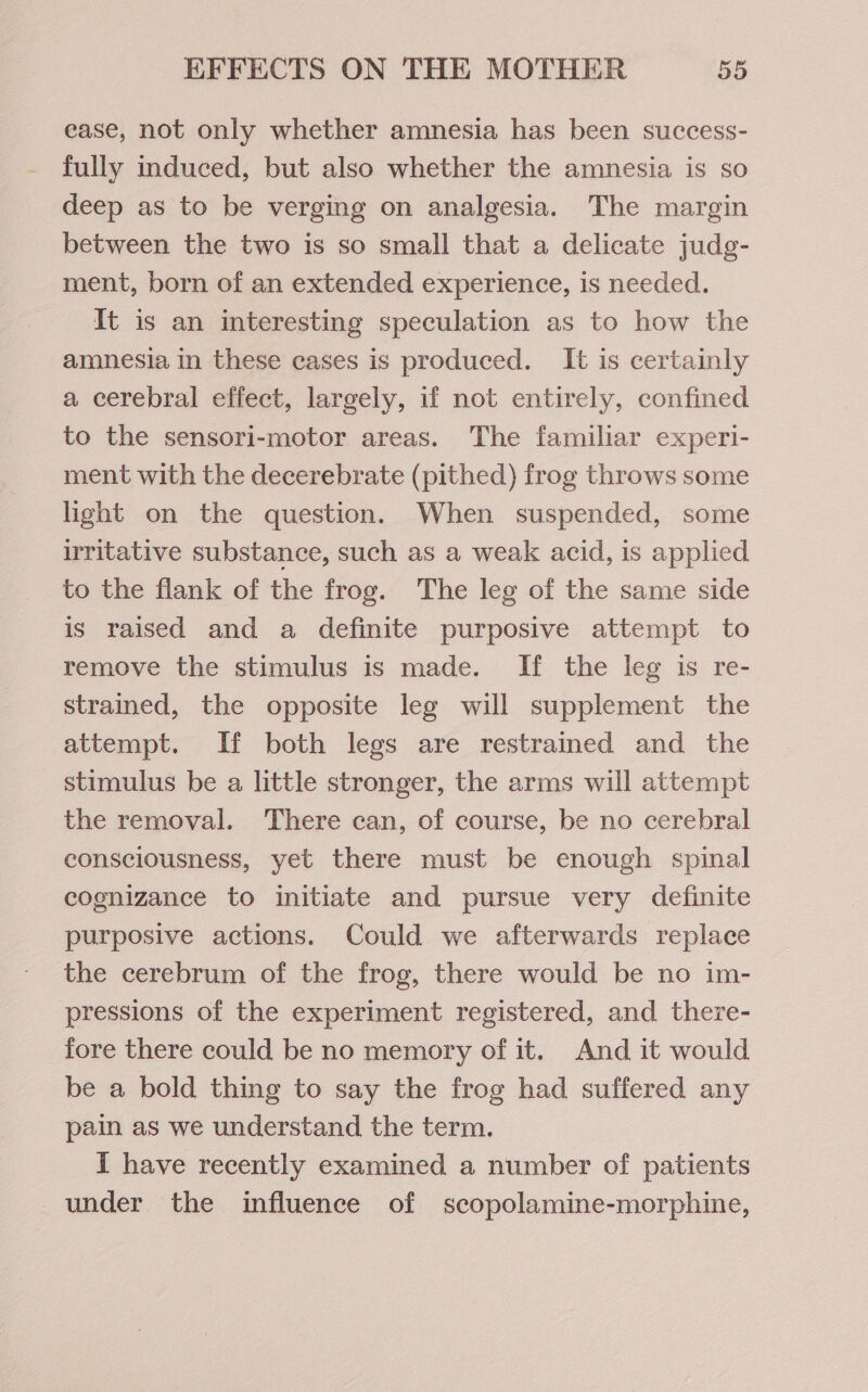 ease, not only whether amnesia has been success- fully induced, but also whether the amnesia is so deep as to be verging on analgesia. The margin between the two is so small that a delicate judg- ment, born of an extended experience, is needed. It is an interesting speculation as to how the amnesia in these cases is produced. It is certainly a cerebral effect, largely, if not entirely, confined to the sensori-motor areas. The familiar experi- ment with the decerebrate (pithed) frog throws some light on the question. When suspended, some irritative substance, such as a weak acid, is applied to the flank of the frog. The leg of the same side is raised and a definite purposive attempt to remove the stimulus is made. If the leg is re- strained, the opposite leg will supplement the attempt. If both legs are restrained and the stimulus be a little stronger, the arms will attempt the removal. There can, of course, be no cerebral consciousness, yet there must be enough spinal cognizance to initiate and pursue very definite purposive actions. Could we afterwards replace the cerebrum of the frog, there would be no im- pressions of the experiment registered, and there- fore there could be no memory of it. And it would be a bold thing to say the frog had suffered any pain as we understand the term. I have recently examined a number of patients under the influence of scopolamine-morphine,