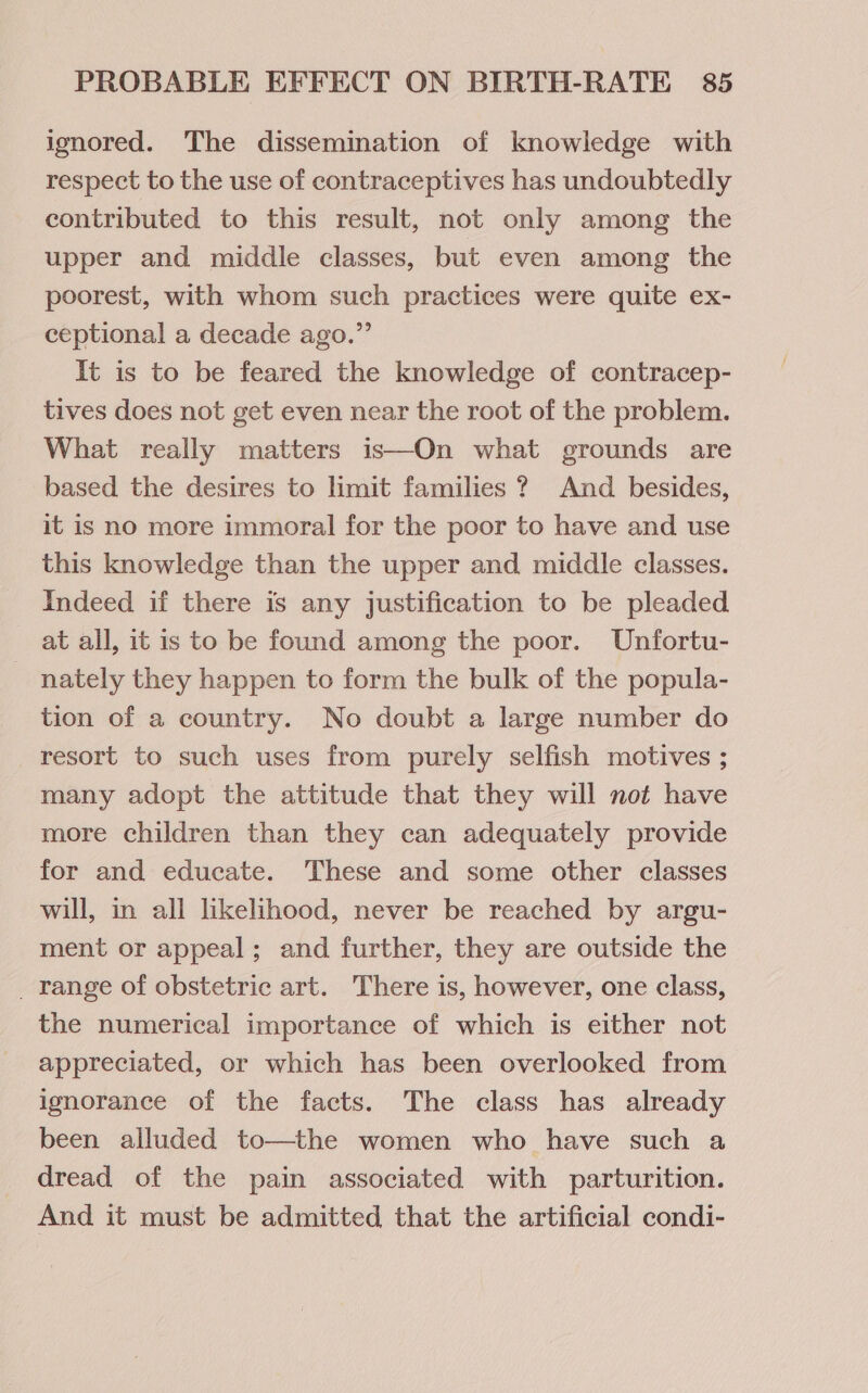 ignored. The dissemination of knowledge with respect to the use of contraceptives has undoubtedly contributed to this result, not only among the upper and middle classes, but even among the poorest, with whom such practices were quite ex- ceptional a decade ago.” It is to be feared the knowledge of contracep- tives does not get even near the root of the problem. What really matters is—On what grounds are based the desires to limit families ? And besides, it is no more immoral for the poor to have and use this knowledge than the upper and middle classes. Indeed if there is any justification to be pleaded at all, it is to be found among the poor. Unfortu- nately they happen to form the bulk of the popula- tion of a country. No doubt a large number do resort to such uses from purely selfish motives ; many adopt the attitude that they will not have more children than they can adequately provide for and educate. These and some other classes will, in all likelihood, never be reached by argu- ment or appeal; and further, they are outside the _ range of obstetric art. There is, however, one class, the numerical importance of which is either not appreciated, or which has been overlooked from ignorance of the facts. The class has already been alluded to—the women who have such a dread of the pain associated with parturition. And it must be admitted that the artificial condi-