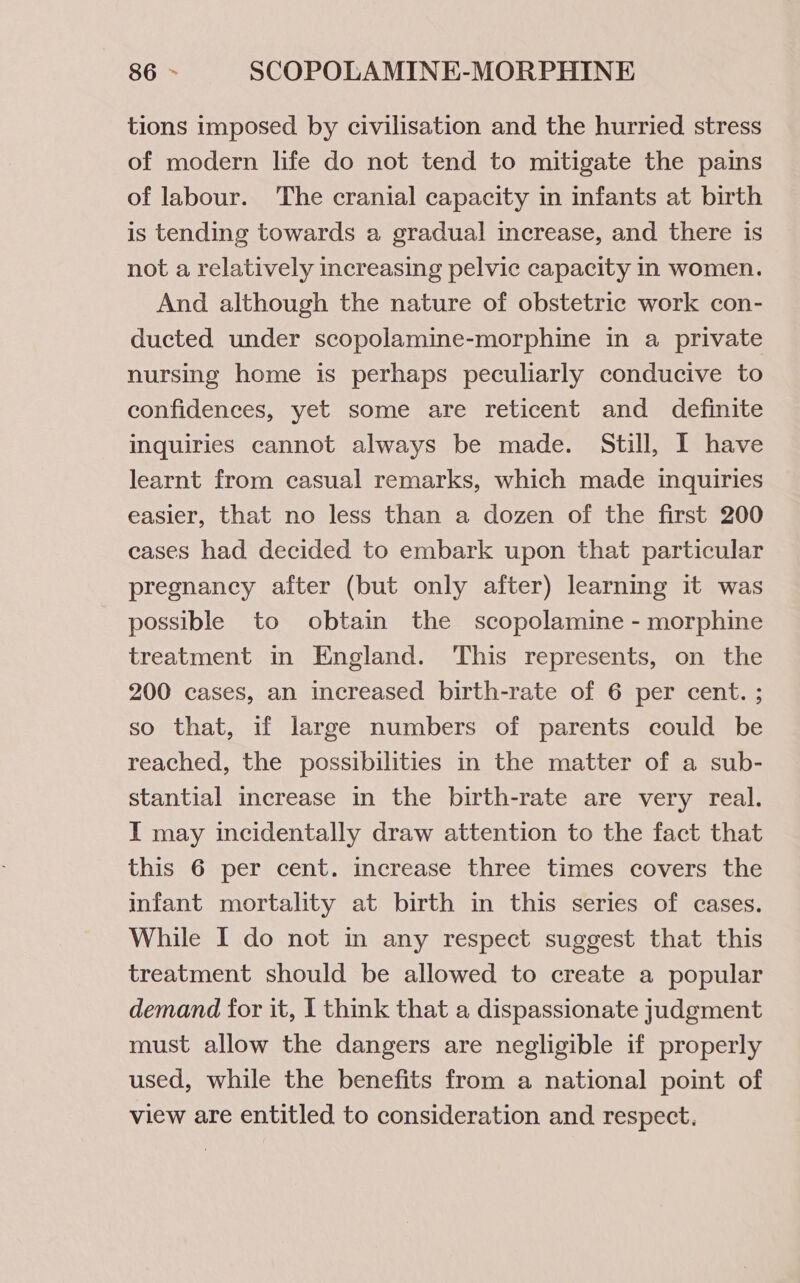 tions imposed by civilisation and the hurried stress of modern life do not tend to mitigate the pains of labour. The cranial capacity in infants at birth is tending towards a gradual increase, and there is not a relatively increasing pelvic capacity in women. And although the nature of obstetric work con- ducted under scopolamine-morphine in a private nursing home is perhaps peculiarly conducive to confidences, yet some are reticent and definite inquiries cannot always be made. Still, I have learnt from casual remarks, which made inquiries easier, that no less than a dozen of the first 200 cases had decided to embark upon that particular pregnancy after (but only after) learning it was possible to obtain the scopolamine - morphine treatment in England. This represents, on the 200 cases, an increased birth-rate of 6 per cent. ; so that, if large numbers of parents could be reached, the possibilities in the matter of a sub- stantial increase in the birth-rate are very real. I may incidentally draw attention to the fact that this 6 per cent. increase three times covers the infant mortality at birth in this series of cases. While I do not in any respect suggest that this treatment should be allowed to create a popular demand for it, I think that a dispassionate judgment must allow the dangers are negligible if properly used, while the benefits from a national point of view are entitled to consideration and respect.