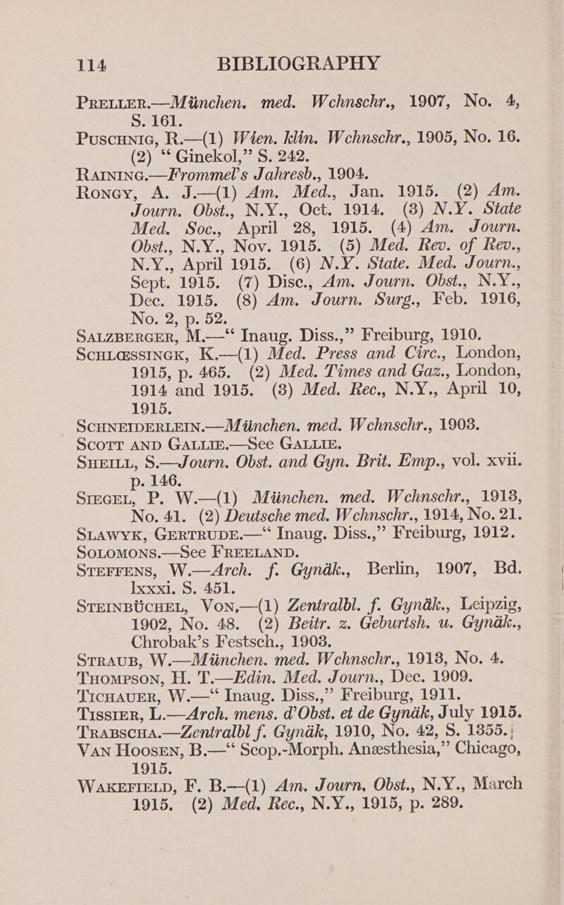 PRELLER.—Miinchen. med. Wehnschr., 1907, No. 4, S. 161. Puscunic, R.—(1) Wien. klin. Wcehnschr., 1905, No. 16. (2) ** Ginekol,” S. 242. Rarninc.—Frommel’s Jahresb., 1904. Roney, A. J.—(1) Am. Med., Jan. 1915. (2) Am. Journ. Obst., N.Y., Oct. 1914. (8) N.Y. State Med. Soc., April 28, 1915. (4) Am. Journ. Obst., N.Y., Nov. 1915. (5) Med. Rev. of Rev., N.Y., April 1915. (6) N.Y. State. Med. Journ., Sept. 1915. (7) Dise., Am. Journ. Obst., N.Y., Dec. 1915. (8) Am. Journ. Surg., Feb. 1916, No. 2, p. 52. SALZBERGER, M.—‘“‘ Inaug. Diss.,” Freiburg, 1910. ScHLassIncK, K,—(1) Med. Press and Cire., London, 1915, p. 465. (2) Med. Times and Gaz., London, 1914 and 1915. (8) Med. Rec., N.Y., April 10, 1915. SCHNEIDERLEIN.—Miinchen. med. Wchnschr., 1908. Scott AND GALLIE.—See GALLIE. SHEILL, S.—Journ. Obst. and Gyn. Brit. Emp., vol. xvii. p. 146. SrrceL, P. W.—(1) Miéinchen. med. Wcehnschr., 1918, No. 41. (2) Deutsche med. Wchnschr., 1914, No. 21. SLAWYK, GERTRUDE.—“ Inaug. Diss.,”’ Freiburg, 1912. SOLOMONS.—See FREELAND. STEFFENS, W.—Arch. f. Gyndk., Berlin, 1907, Bd. Ixxx1. S. 451. STEINBUCHEL, Von,—(1) Zentralbl. f. Gyndk., Leipzig, 1902, No. 48. (2) Beitr. z. Geburtsh. u. Gynak., Chrobak’s Festsch., 19038. STRAUB, W.—Miinchen. med. Wehnschr., 1918, No. 4. Tuompson, H. T.—Edin. Med. Journ., Dec. 1909. TIcHAUER, W.—“‘ Inaug. Diss.,”’ Freiburg, 1911. Tisster, L.—Arch. mens. d Obst. et de Gyndk, July 1915. Trapscua.—Zentralbl f. Gyndk, 1910, No, 42, 8, 1855. ; Van Hoosen, B.—‘ Scop.-Morph. Aneesthesia,” Chicago, 1915. WAKEFIELD, F. B.—(1) Am. Journ, Obst., N.Y., March 1915. (2) Med, Rec., N.Y., 1915, p. 289.