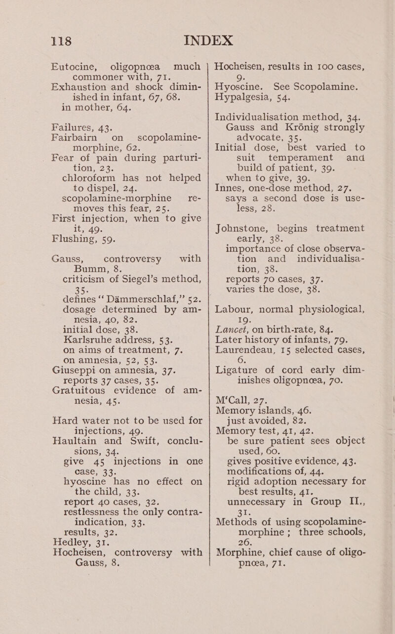 Eutocine, oligopnea much commoner with, 71. Exhaustion and shock dimin- ished in infant, 67, 68. in mother, 64. Failures, 43. Fairbairn on scopolamine- morphine, 62. Fear of pain during parturi- How, 23. chloroform has not helped to dispel, 24. scopolamine-morphine re- moves this fear, 25. First injection, when to give it; 49. Flushing, 59. Gauss, controversy with Bumm, 8. criticism of Siegel’s method, 35. defines ‘‘ Dammerschlaf,” 52. dosage determined by am- nesia, 40, 82. initial dose, 38. Karlsruhe address, 53. on aims of treatment, 7. on amnesia, 52, 53. Giuseppi on amnesia, 37. reports 37 Cases, 35. Gratuitous evidence of am- nesia, 45. Hard water not to be used for injections, 49. Haultain and Swift, conclu- sions, 34. give 45 injections in one case, 33. hyoscine has no effect on the child, 33. report 40 cases, 32. restlessness the only contra- indication, 33. results, 32. Hedley, 31. Hocheisen, controversy with Gauss, 8. Hocheisen, results in 100 cases, 9. Hyoscine. See Scopolamine. Hypalgesia, 54. Individualisation method, 34. Gauss and Krénig strongly advocate, 35. Initial dose, best varied to suit temperament and build of patient, 39. when to give, 39. Innes, one-dose method, 27. says a second dose is use- less, 28. Johnstone, begins treatment early, 38. importance of close observa- tion and _ individualisa- tion, 38. reports 70 Cases, 37. varies the dose, 38. Labour, normal physiological, IQ. Lancet, on birth-rate, 84. Later history of infants, 79. Laurendeau, 15 selected cases, 6 Ligature of cord early dim- inishes oligopneea, 70. Memory islands, 46. just avoided, 82. Memory test, 41, 42. be sure patient sees object used, 60. gives positive evidence, 43. modifications of, 44. rigid adoption necessary for best results, 41. unnecessary in Group IL., aa Methods of using scopolamine- morphine ; three schools, 26. Morphine, chief cause of oligo- pneea, 71.