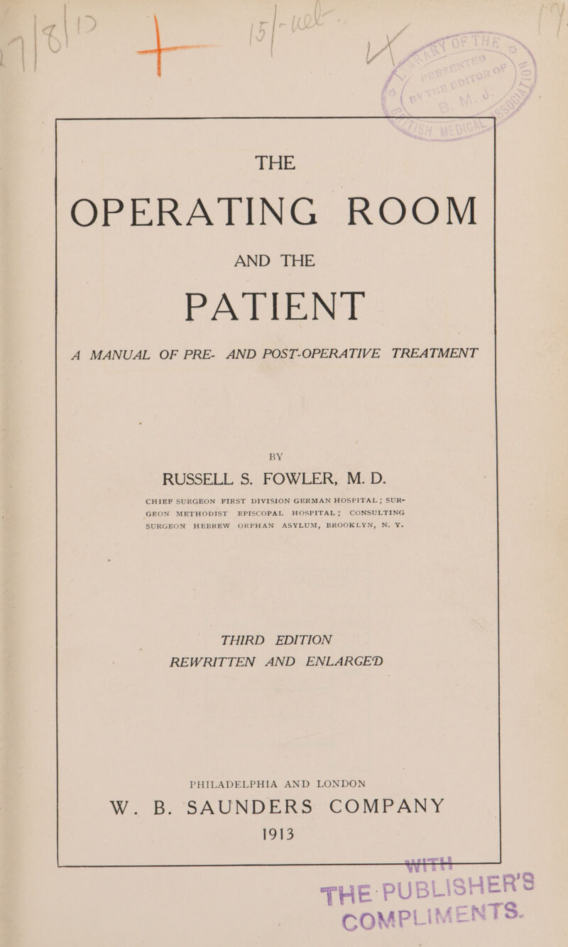 OPERATING ROOM AND THE PATIENT A MANUAL OF PRE- AND POST-OPERATIVE TREATMENT BY RUSSELL 3. FOWLER? RED. CHIEF SURGEON FIRST DIVISION GERMAN HOSPITAL ; SUR- GEON METHODIST EPISCOPAL HOSPITAL; CONSULTING SURGEON HEBREW ORPHAN ASYLUM, BROOKLYN, N. Y¥. THIRD EDITION REWRITTEN AND ENLARGED PHILADELPHIA AND LONDON W. B. SAUNDERS: COMPANY 1913 pl 3. S o a » eeu aS THE PUBLISH COMPLIMES