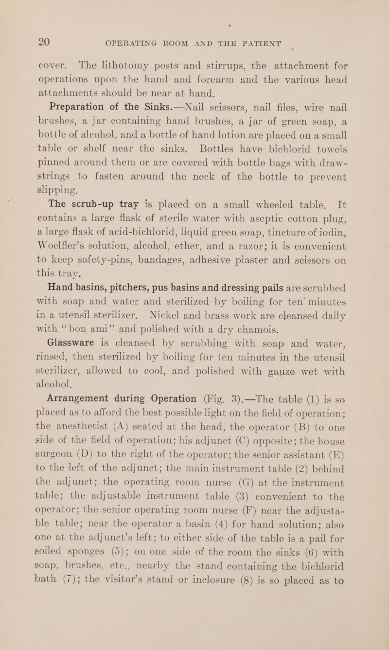 cover. The lithotomy posts and stirrups, the attachment for operations upon the hand and forearm and the various head attachments should be near at hand, Preparation of the Sinks.—Nail scissors, nail files, wire nail brushes, a jar containing hand brushes, a jar of green soap, a bottle of alcohol, and a bottle of hand lotion are placed on a small table or shelf near the sinks. Bottles have bichlorid towels pinned around them or are covered with bottle bags with draw- strings to fasten around the neck of the bottle to prevent shpping. The scrub-up tray is placed on a small wheeled table. It contains a large flask of sterile water with aseptic cotton plug, a large flask of acid-bichlorid, liquid green soap, tincture of iodin, Woelfler’s solution, alcohol, ether, and a razor; it is convenient to keep safety-pins, bandages, adhesive plaster and scissors on this tray. Hand basins, pitchers, pus basins and dressing pails are scrubbed with soap and water and sterilized by boiling for ten’ minutes in a utensil sterilizer, Nickel and brass work are cleansed daily with “bon ami” and polished with a dry chamois, Glassware is cleansed by scrubbing with soap and water, rinsed, then sterilized by boiling for ten minutes in the utensil sterilizer, allowed to cool, and polished with gauze wet with alcohol. Arrangement during Operation (Fig. 3).—The table (1) is so placed as to afford the best possible light on the field of operation; the anesthetist (A) seated at the head, the operator (B) to one side of the field of operation; his adjunct (C) opposite; the house surgeon (D) to the right of the operator; the senior assistant (I) to the left of the adjunct; the main instrument table (2) behind the adjunct; the operating room nurse (G) at the instrument table; the adjustable instrument table (8) convenient to the operator; the senior operating room nurse (F) near the adjusta- ble table; near the operator a basin (4) for hand solution; also one at the adjunct’s left; to either side of the table is a pail for soiled sponges (5); on one side of the room the sinks (6) with soap, brushes, etc., nearby the stand containing the bichlorid bath (7); the visitor’s stand or inclosure (8) is so placed as to