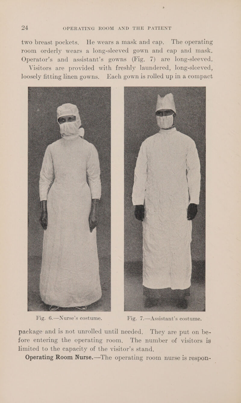 two breast pockets. He wears a mask and cap. The operating room orderly wears a long-sleeved gown and cap and mask. Operator’s and assistant’s gowns (Fig. 7) are long-sleeved. Visitors are provided with freshly laundered, long-sleeved, loosely fitting linen gowns. Each gown is rolled up in a compact package and is not unrolled until needed. They are put on be- fore entering the eperating room. The number of visitors is limited to the capacity of the visitor’s stand. Operating Room Nurse.—T'he operating room nurse is respon-