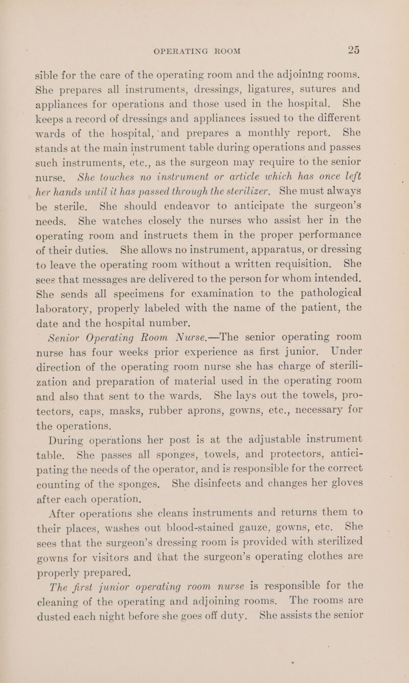 sible for the care of the operating room and the adjoining rooms. She prepares all instruments, dressings, ligatures, sutures and appliances for operations and those used in the hospital. She keeps a record of dressings and appliances issued to the different wards of the hospital,’and prepares a monthly report. She stands at the main instrument table during operations and passes such instruments, etc., as the surgeon may require to the senior nurse. She touches no instrument or article which has once left her hands until it has passed through the sterilizer. She must always be sterile. She should endeavor to anticipate the surgeon’s needs. She watches closely the nurses who assist her in the operating room and instructs them in the proper performance of their duties. She allows no instrument, apparatus, or dressing to leave the operating room without a written requisition, She sees that messages are delivered to the person for whom intended. She sends all specimens for examination to the pathological laboratory, properly labeled with the name of the patient, the date and the hespital number. ~ Senior Operating Room Nurse,—The senior operating room nurse has four weeks prior experience as first junior, Under direction of the operating room nurse she has charge of sterili- zation and preparation of material used in the operating room and also that sent to the wards. She lays out the towels, pro- tectors, caps, masks, rubber aprons, gowns, etc., necessary for the operations. During operations her post is at the adjustable instrument table. She passes all sponges, towels, and protectors, antici- pating the needs of the operator, and is responsible for the correct counting of the sponges. She disinfects and changes her gloves after each operation, — After operations she cleans instruments and returns them to their places, washes out blood-stained gauze, gowns, etc. She sees that the surgeon’s dressing room is provided with sterilized gowns for visitors and that the surgeon’s operating clothes are properly prepared. | The first junior operating room nurse is responsible for the cleaning of the operating and adjoining rooms. The rooms are dusted each night before she goes off duty. She assists the senior