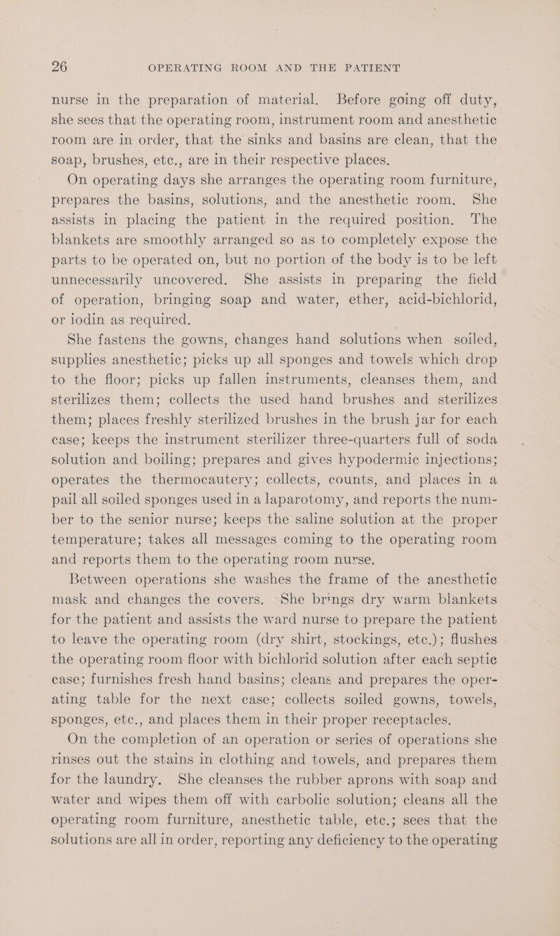 nurse in the preparation of material. Before going off duty, she sees that the operating room, instrument room and anesthetic room are in order, that the sinks and basins are clean, that the soap, brushes, etc., are in their respective places. On operating days she arranges the operating room furniture, prepares the basins, solutions, and the anesthetic room. She assists In placing the patient in the required position. The blankets are smoothly arranged so as to completely expose the parts to be operated on, but no portion of the body is to be left unnecessarily uncovered. She assists in preparing the field of operation, bringing soap and water, ether, acid-bichlorid, or iodin as required. She fastens the gowns, changes hand solutions when soiled, supplies anesthetic; picks up all sponges and towels which drop to the floor; picks up fallen instruments, cleanses them, and sterilizes them; collects the used hand brushes and sterilizes them; places freshly sterilized brushes in the brush jar for each case; keeps the instrument sterilizer three-quarters full of soda solution and boiling; prepares and gives hypodermic injections; operates the thermocautery; collects, counts, and places in a pail all soiled sponges used in a laparotomy, and reports the num- ber to the senior nurse; keeps the saline solution at the proper temperature; takes all messages coming to the operating room and reports them to the operating room nurse, Between operations she washes the frame of the anesthetic mask and changes the covers. She brings dry warm blankets for the patient and assists the ward nurse to prepare the patient to leave the operating room (dry shirt, stockings, etc.); flushes the operating room floor with bichlorid solution after each septic case; furnishes fresh hand basins; cleans and prepares the oper- ating table for the next case; collects soiled gowns, towels, sponges, etc., and places them in their proper receptacles. On the completion of an operation or series of operations she rinses out the stains in clothing and towels, and prepares them for the laundry. She cleanses the rubber aprons with soap and water and wipes them off with carbolic solution; cleans all the operating room furniture, anesthetic table, etc.; sees that the solutions are all in order, reporting any deficiency to the operating