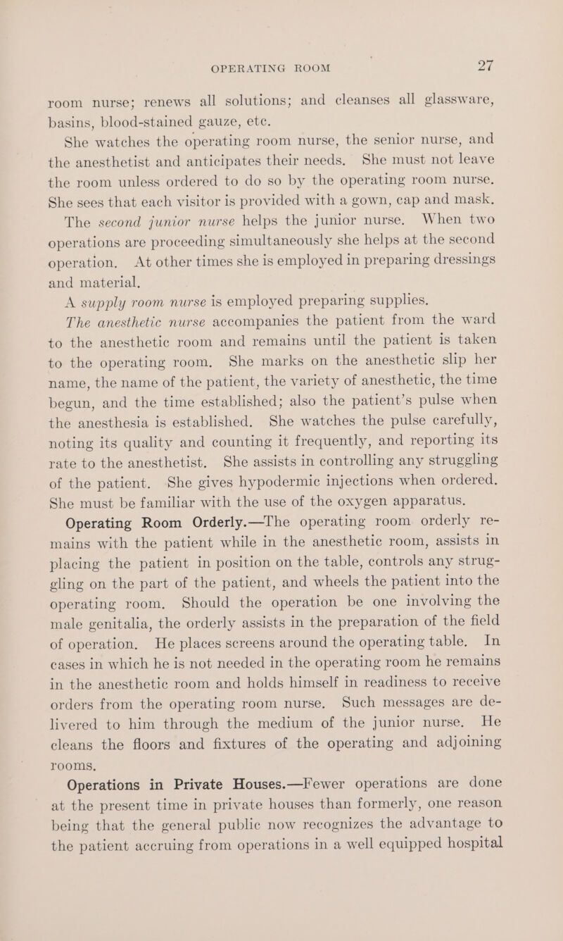 room nurse; renews all solutions; and cleanses all glassware, basins, blood-stained gauze, etc. She watches the operating room nurse, the senior nurse, and the anesthetist and anticipates their needs. She must not leave the room unless ordered to do so by the operating room nurse. She sees that each visitor is provided with a gown, cap and mask. The second junior nurse helps the junior nurse. When two operations are proceeding simultaneously she helps at the second operation, At other times she is employed in preparing dressings and material. A supply room nurse is employed preparing supplies. The anesthetic nurse accompanies the patient from the ward to the anesthetic room and remains until the patient is taken to the operating room, She marks on the anesthetic slip her name, the name of the patient, the variety of anesthetic, the time begun, and the time established; also the patient’s pulse when the anesthesia is established. She watches the pulse carefully, noting its quality and counting it frequently, and reporting its rate to the anesthetist. She assists in controlling any struggling of the patient. She gives hypodermic injections when ordered. She must be familiar with the use of the oxygen apparatus. Operating Room Orderly.—The operating room orderly re- mains with the patient while in the anesthetic room, assists in placing the patient in position on the table, controls any strug- eling on the part of the patient, and wheels the patient into the operating room. Should the operation be one involving the male genitalia, the orderly assists in the preparation of the field of operation, He places screens around the operating table. In cases in which he is not needed in the operating room he remains in the anesthetic room and holds himself in readiness to receive orders from the operating room nurse. Such messages are de- livered to him through the medium of the junior nurse. He cleans the floors and fixtures of the operating and adjoining rooms, Operations in Private Houses.—Fewer operations are done at the present time in private houses than formerly, one reason being that the general public now recognizes the advantage to the patient accruing from operations in a well equipped hospital