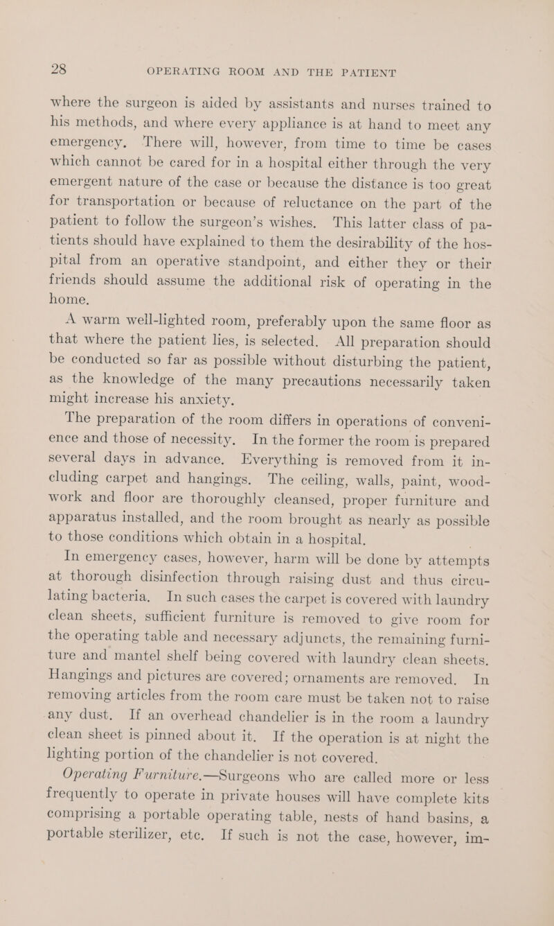 where the surgeon is aided by assistants and nurses trained to his methods, and where every appliance is at hand to meet any emergency. ‘There will, however, from time to time be cases which cannot be cared for in a hospital either through the very emergent nature of the case or because the distance is too great for transportation or because of reluctance on the part of the patient to follow the surgeon’s wishes, This latter class of pa- tients should have explained to them the desirability of the hos- pital from an operative standpoint, and either they or their friends should assume the additional risk of operating in the home. A warm well-lighted room, preferably upon the same floor as that where the patient lies, is selected. All preparation should be conducted so far as possible without disturbing the patient, as the knowledge of the many precautions necessarily taken might increase his anxiety. The preparation of the room differs in operations of conveni- ence and those of necessity. In the former the room is prepared several days in advance. Everything is removed from it in- cluding carpet and hangings. The ceiling, walls, paint, wood- work and floor are thoroughly cleansed, proper furniture and apparatus installed, and the room brought as nearly as possible to those conditions which obtain in a hospital. In emergency cases, however, harm will be done by attempts at thorough disinfection through raising dust and thus circu- lating bacteria, In such cases the carpet is covered with laundry clean sheets, sufficient furniture is removed to give room for the operating table and necessary adjuncts, the remaining furni- ture and mantel shelf being covered with laundry clean sheets. Hangings and pictures are covered; ornaments are removed. In removing articles from the room care must be taken not to raise any dust. If an overhead chandelier is in the room a laundry clean sheet is pinned about it. If the operation is at night the lighting portion of the chandelier is not covered. Operating Furniture.—Surgeons who are called more or less frequently to operate in private houses will have complete kits comprising a portable operating table, nests of hand basins, a portable sterilizer, etc. If such is not the case, however, im-