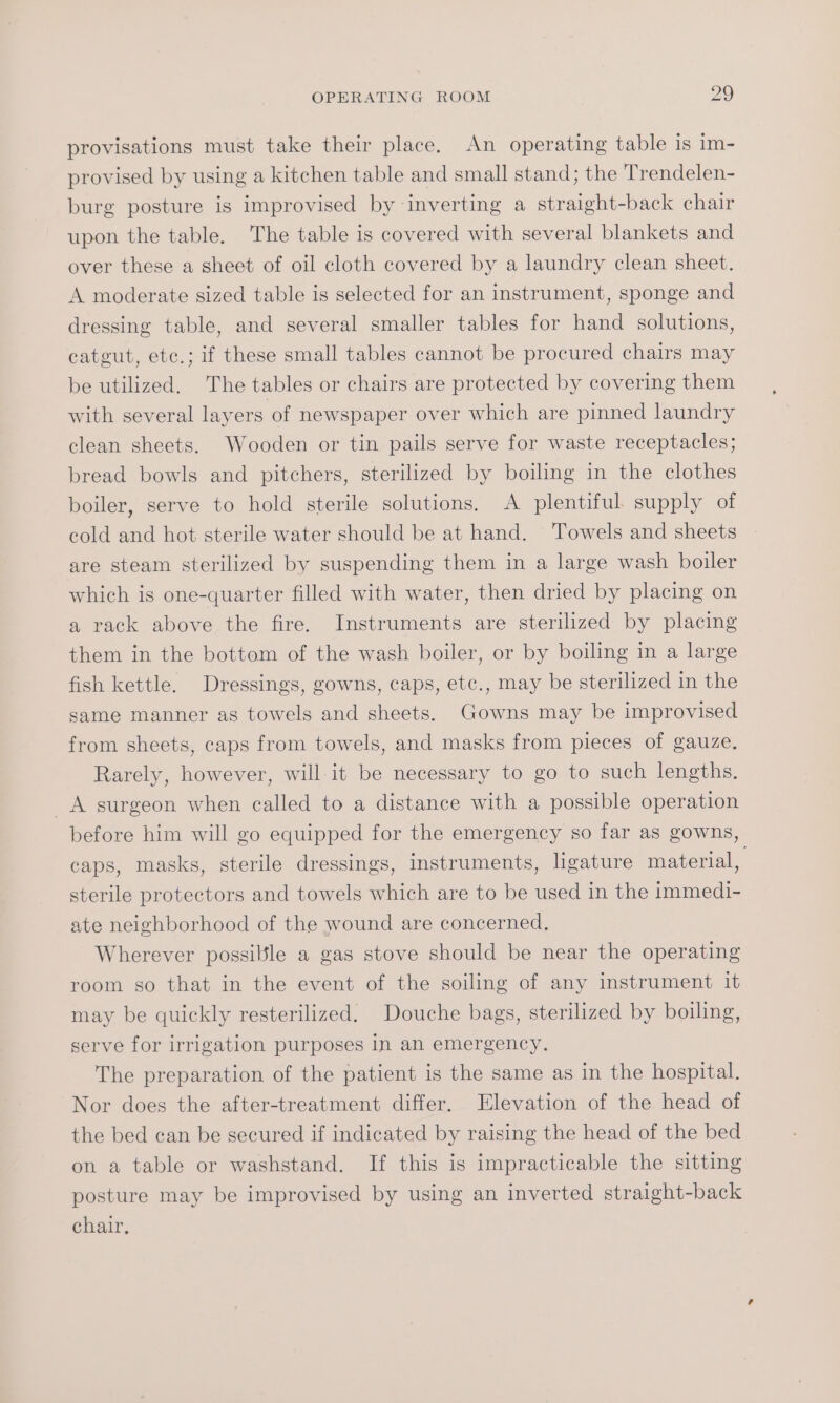 provisations must take their place. An operating table is im- provised by using a kitchen table and small stand; the Trendelen- burg posture is improvised by inverting a straight-back chair upon the table. The table is covered with several blankets and over these a sheet of oil cloth covered by a laundry clean sheet. A moderate sized table is selected for an instrument, sponge and dressing table, and several smaller tables for hand solutions, catgut, etc.; if these small tables cannot be procured chairs may be utilized. The tables or chairs are protected by covering them with several layers of newspaper over which are pinned laundry clean sheets. Wooden or tin pails serve for waste receptacles; bread bowls and pitchers, sterilized by boiling in the clothes boiler, serve to hold sterile solutions. A plentiful. supply of cold and hot sterile water should be at hand. Towels and sheets are steam sterilized by suspending them in a large wash boiler which is one-quarter filled with water, then dried by placing on a rack above the fire. Instruments are sterilized by placing them in the bottom of the wash boiler, or by boiling in a large fish kettle. Dressings, gowns, caps, etc., may be sterilized in the same manner as towels and sheets. Gowns may be improvised from sheets, caps from towels, and masks from pieces of gauze. Rarely, however, will it be necessary to go to such lengths. _A surgeon when called to a distance with a possible operation before him will go equipped for the emergency so far as gowns, caps, masks, sterile dressings, instruments, ligature material, sterile protectors and towels which are to be used in the immedi- ate neighborhood of the wound are concerned, Wherever possible a gas stove should be near the operating room so that in the event of the soiling of any instrument it may be quickly resterilized. Douche bags, sterilized by boiling, serve for irrigation purposes in an emergency. The preparation of the patient is the same as in the hospital. Nor does the after-treatment differ. Elevation of the head of the bed can be secured if indicated by raising the head of the bed on a table or washstand. If this is impracticable the sitting posture may be improvised by using an inverted straight-back chair,