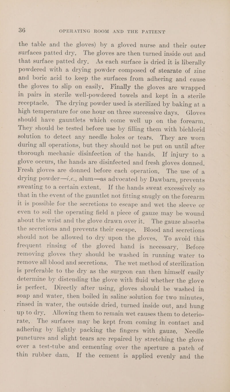 the table and the gloves) by a gloved nurse and their outer surfaces patted dry. The gloves are then turned inside out and that surface patted dry. As each surface is dried it is liberally powdered with a drying powder composed of stearate of zinc and boric acid to keep the surfaces from adhering and cause the gloves to slip on easily. Finally the gloves are wrapped in pairs in sterile well-powdered towels and kept in a sterile receptacle, The drying powder used is sterilized by baking at a high temperature for one hour on three successive days. Gloves should have gauntlets which come well up on the forearm, They should be tested before use by filling them with bichlorid solution to detect any needle holes or teats, They are worn during all operations, but they should not be put on until after thorough mechanic disinfection of the hands. If injury to a glove occurs, the hands are disinfected and fresh gloves donned. Fresh gloves are donned before each operation. The use of a drying powder—.e., alum—as advocated by Dawbarn, prevents sweating to a certain extent. If the hands sweat excessively so that in the event of the gauntlet not fitting snugly on the forearm it 1s possible for the secretions to escape and wet the sleeve or even to soil the operating field a piece of gauze may be wound about the wrist and the glove drawn over it. The gauze absorbs the secretions and prevents their escape. Blood and secretions should not be allowed to dry upon the gloves. To avoid this frequent rinsing of the gloved hand is necessary. Before removing gloves they should be washed in running water to remove all blood and secretions. The wet method of sterilization is preferable to the dry as the surgeon can then himself easily determine by distending the glove with fluid whether the glove is perfect. Directly after using, gloves should be washed in soap and water, then boiled in saline solution for two minutes, rinsed in water, the outside dried, turned inside out, and hung up todry. Allowing them to remain wet causes them to deterio- rate, The surfaces may be kept from coming in contact and adhering by lightly packing the fingers with gauze. Needle punctures and slight tears are repaired by stretching the glove over a test-tube and cementing over the aperture a patch of thin rubber dam, If the cement is applied evenly and the