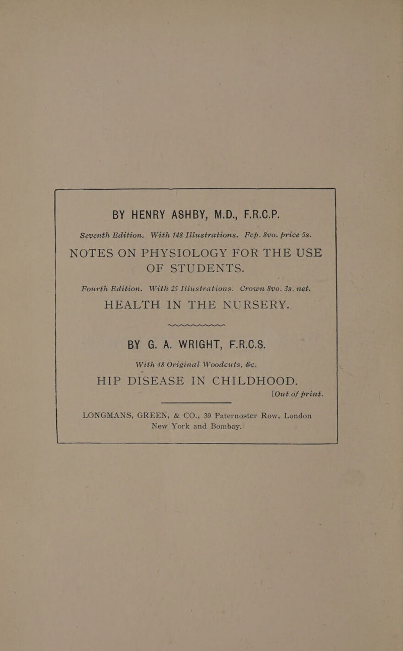 BY HENRY ASHBY, M.D., F.R.C.P. Seventh Edition, With 148 Illustrations. Fcp. 8vo. price 5s. NOTES ON PHYSIOLOGY FOR THE USE OF STUDENTS. Fourth Edition. With 25 Illustrations. Crown 8vo. 3s. net. RE AMT HUN “bia ONS be BY G. A. WRIGHT, F.R.C.S. With 48 Original Woodcuts, &c, ELEP DISEASE iN CHILDHGOm 5 LOut of print.
