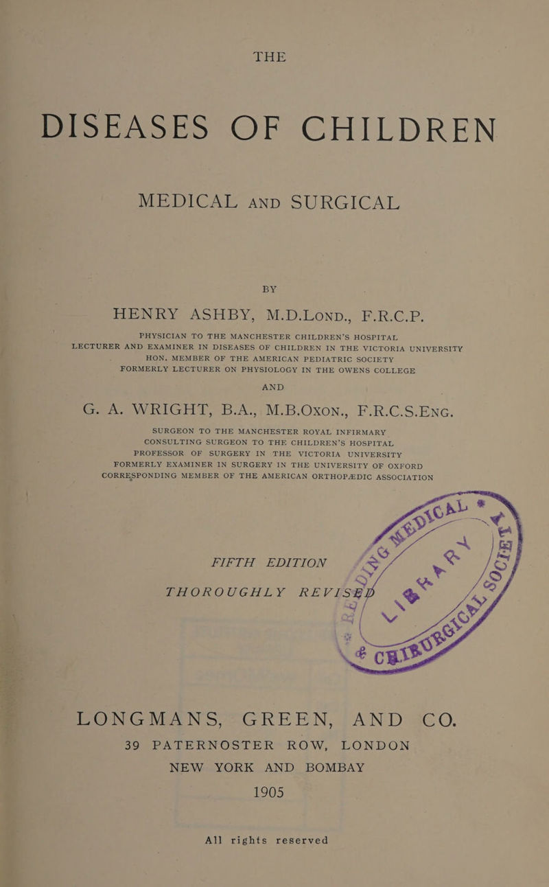 THE PiobAsko OF CHILDREN MEDICAL anp SURGICAL BY HeN iY ASHBY, M.D:LOND., F.R.C.P. PHYSICIAN TO THE MANCHESTER CHILDREN’S HOSPITAL LECTURER AND EXAMINER IN DISEASES OF CHILDREN IN THE VICTORIA UNIVERSITY HON. MEMBER OF THE AMERICAN PEDIATRIC SOCIETY FORMERLY LECTURER ON PHYSIOLOGY IN THE OWENS COLLEGE AND eee vy i ria, 3.A:,)M-B.OXxon., F.R.C.S.ENG. SURGEON TO THE MANCHESTER ROYAL INFIRMARY CONSULTING SURGEON TO THE CHILDREN’S HOSPITAL PROFESSOR OF SURGERY IN THE VICTORIA UNIVERSITY FORMERLY EXAMINER IN SURGERY IN THE UNIVERSITY OF OXFORD CORRESPONDING MEMBER OF THE AMERICAN ORTHOPDIC ASSOCIATION FIFTH “EDITION PHeOROUGHLY REV ES Pewee NS OGREEN, AND: 3€0. 39 PATERNOSTER ROW, LONDON NEW YORK AND BOMBAY 1905 All rights reserved