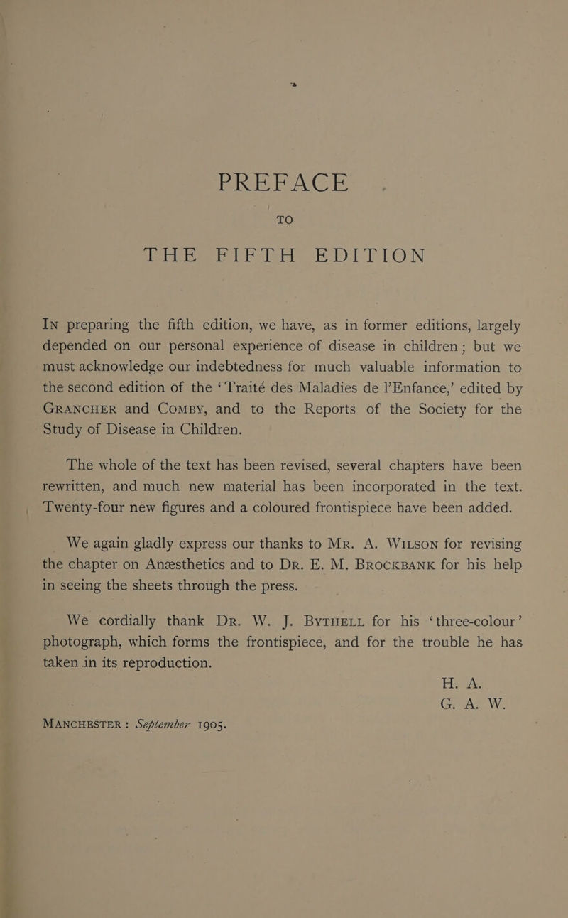 erie lett OTP LON In preparing the fifth edition, we have, as in former editions, largely depended on our personal experience of disease in children; but we must acknowledge our indebtedness for much valuable information to the second edition of the ‘Traité des Maladies de l’Enfance,’ edited by GRANCHER and Compy, and to the Reports of the Society for the Study of Disease in Children. The whole of the text has been revised, several chapters have been rewritten, and much new material has been incorporated in the text. Twenty-four new figures and a coloured frontispiece have been added. _ We again gladly express our thanks to Mr. A. WILSON for revising the chapter on Anzesthetics and to Dr. E. M. BrockBank for his help in seeing the sheets through the press. We cordially thank Dr. W. J. ByrHeELy for his ‘three-colour’ photograph, which forms the frontispiece, and for the trouble he has taken in its reproduction. Eee GAS W. MANCHESTER: September 1905.
