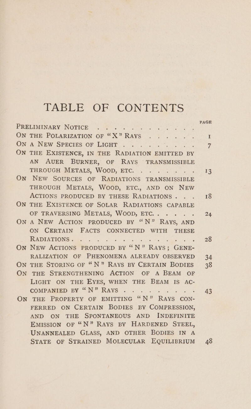 TABLE OF CONTENTS PRELIMINARY NOTICE .. . . ae PUT ee ane ON THE POLARIZATION OF “X” Rays ice ee Ree wae I ON A NEW SPECIES OF LIGHT .. . 7 ON THE EXISTENCE, IN THE anion EMITTED BY AN AUER BURNER, OF RAYS TRANSMISSIBLE THROUGH METALS, WOOD, ETC. . . . 13 ON NEW SOURCES OF RADIATIONS TRANSMISSIBLE THROUGH METALS, WOOD, ETC., AND ON NEW PAGE ACTIONS PRODUCED BY THESE RADIATIONS. . . 18 ON THE EXISTENCE OF SOLAR RADIATIONS CAPABLE OF TRAVERSING METALS, WOOD, ETC... . . . . 2% ON A NEW ACTION PRODUCED BY “N” Rays, AND ON CERTAIN FACTS CONNECTED WITH THESE RADIATIONS «00°... Faure: 20 ON NEW ACTIONS PRODUCED BY SN 7 Fr GENE- RALIZATION OF PHENOMENA ALREADY OBSERVED 34 ON THE STORING OF “N” RAYS BY CERTAIN BODIES 38 ON THE STRENGTHENING ACTION OF A BEAM OF LIGHT ON THE EYES, WHEN THE BEAM IS AC- COMPARE EY. 7 It” RAYS 2 0 ok ba 44 + 4 ON THE PROPERTY OF EMITTING “N” RAYS CON- FERRED. ON CERTAIN BODIES BY COMPRESSION, AND ON THE SPONTANEOUS AND INDEFINITE EMISSION OF “N” RAYS BY HARDENED STEEL, UNANNEALED GLASS, AND OTHER BODIES IN A STATE OF STRAINED MOLECULAR EQUILIBRIUM 48