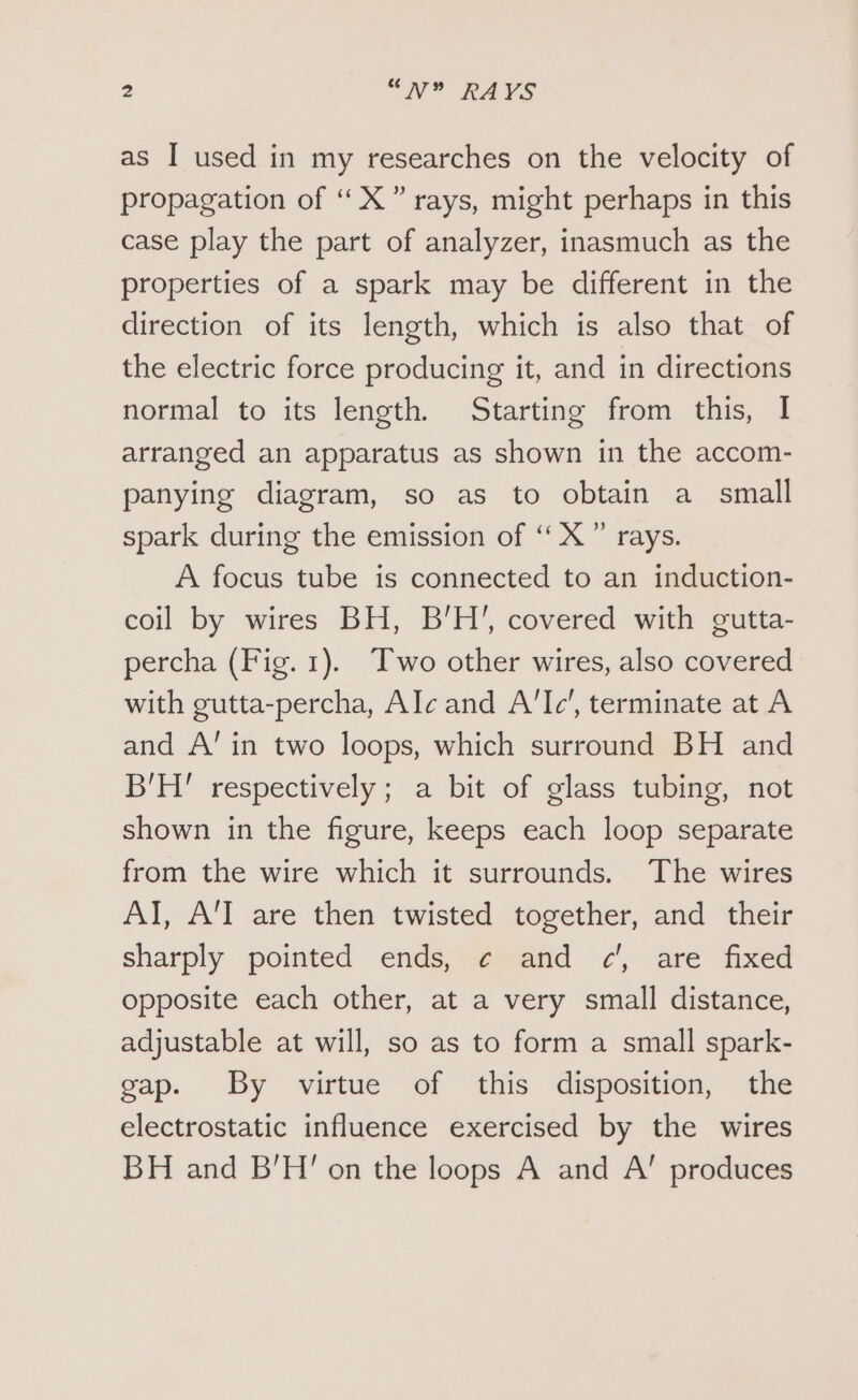 as I used in my researches on the velocity of propagation of “ X” rays, might perhaps in this case play the part of analyzer, inasmuch as the properties of a spark may be different in the direction of its length, which is also that of the electric force producing it, and in directions normal to its length. Starting from this, I arranged an apparatus as shown in the accom- panying diagram, so as to obtain a small spark during the emission of ‘ X” rays. A focus tube is connected to an induction- coil by wires BH, B’H’, covered with gutta- percha (Fig.1). Two other wires, also covered with gutta-percha, Alc and A'lc’, terminate at A and A’ in two loops, which surround BH and B'H' respectively; a bit of glass tubing, not shown in the figure, keeps each loop separate from the wire which it surrounds. The wires AI, A'T are then twisted together, and their sharply pointed ends, ¢ and c’, are fixed opposite each other, at a very small distance, adjustable at will, so as to form a small spark- gap. By virtue of this disposition, the electrostatic influence exercised by the wires BH and B'H' on the loops A and A’ produces