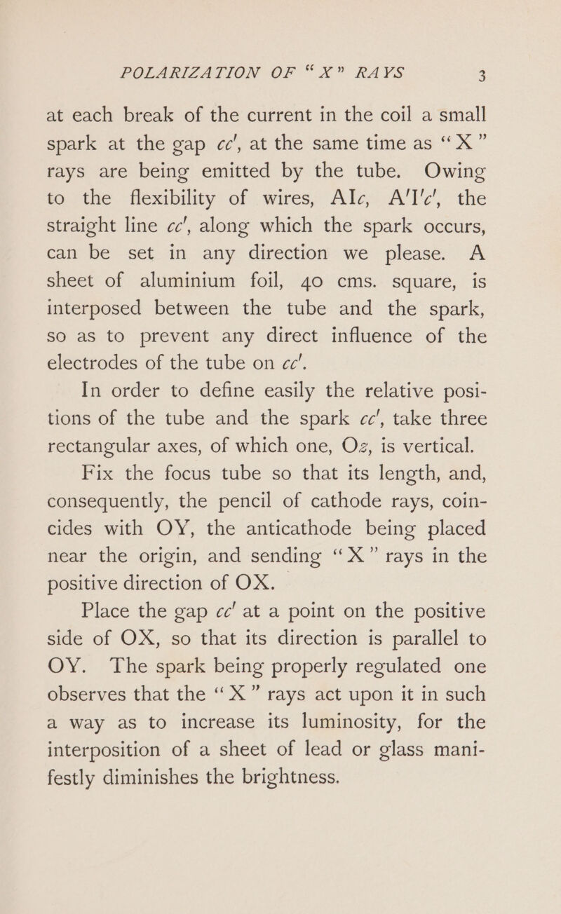 at each break of the current in the coil a small spark at the gap cc’, at the same time as “ X ” rays are being emitted by the tube. Owing to the flexibility of wires, Alc A, the straight line cc’, along which the spark occurs, can be set in any direction we please. A sheet of aluminium foil, 40 cms. square, is interposed between the tube and the spark, so as to prevent any direct influence of the electrodes of the tube on cc’. In order to define easily the relative posi- tions of the tube and the spark cc’, take three rectangular axes, of which one, Oz, is vertical. Fix the focus tube so that its length, and, consequently, the pencil of cathode rays, coin- cides with OY, the anticathode being placed near the origin, and sending ‘X” rays in the positive direction of OX. Place the gap cc’ at a point on the positive side of OX, so that its direction is parallel to OY. The spark being properly regulated one observes that the “X” rays act upon it in such a way as to increase its luminosity, for the interposition of a sheet of lead or glass mani- festly diminishes the brightness.