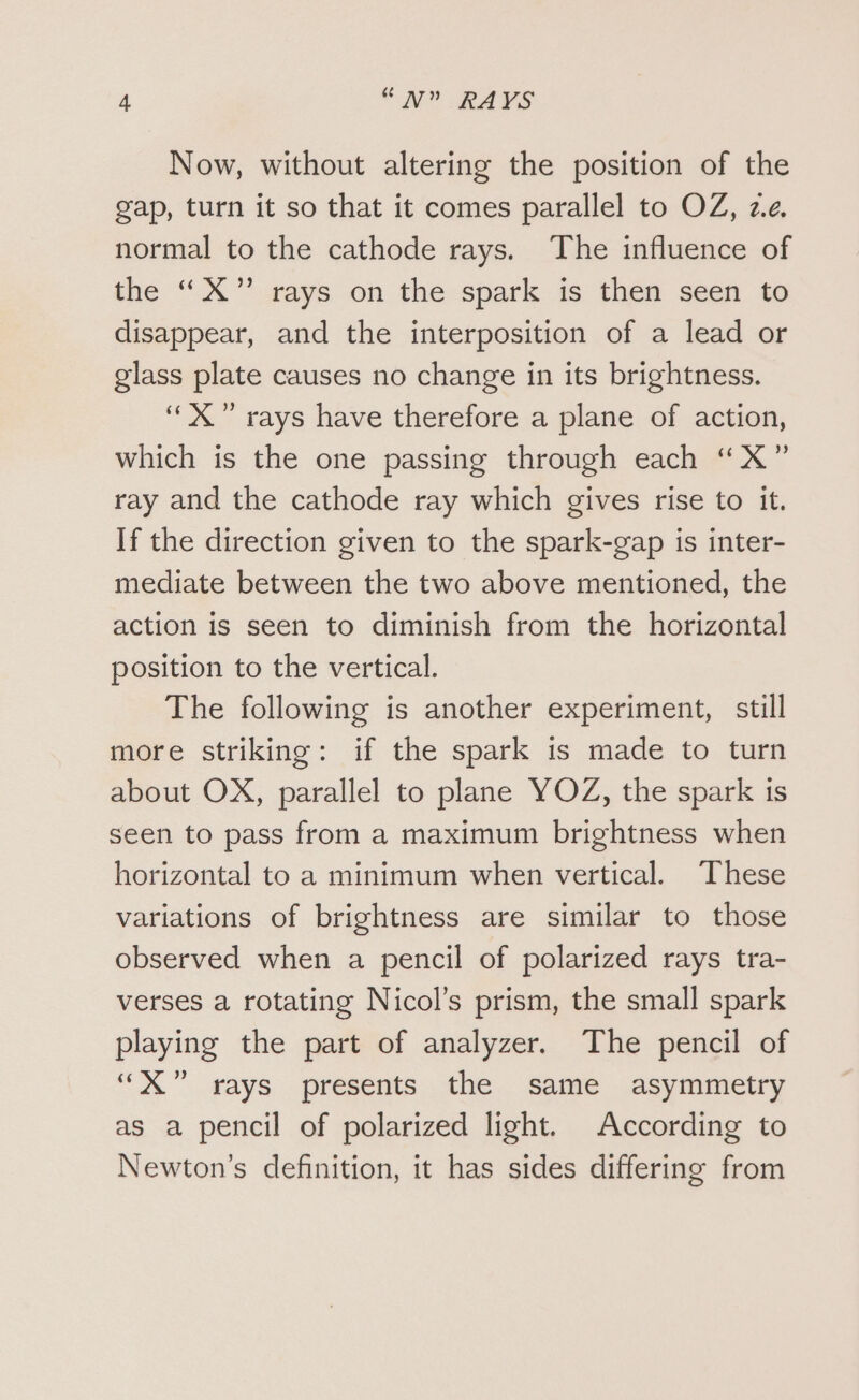 Now, without altering the position of the gap, turn it so that it comes parallel to OZ, ze. normal to the cathode rays. The influence of the “X”’ rays on the spark is then seen to disappear, and the interposition of a lead or glass plate causes no change in its brightness. ‘““X” rays have therefore a plane of action, which is the one passing through each “X” ray and the cathode ray which gives rise to it. If the direction given to the spark-gap is inter- mediate between the two above mentioned, the action is seen to diminish from the horizontal position to the vertical. The following is another experiment, still more striking: if the spark is made to turn about OX, parallel to plane YOZ, the spark is seen to pass from a maximum brightness when horizontal to a minimum when vertical. These variations of brightness are similar to those observed when a pencil of polarized rays tra- verses a rotating Nicol’s prism, the small spark playing the part of analyzer. The pencil of “xX” rays presents the same asymmetry as a pencil of polarized light. According to Newton’s definition, it has sides differing from