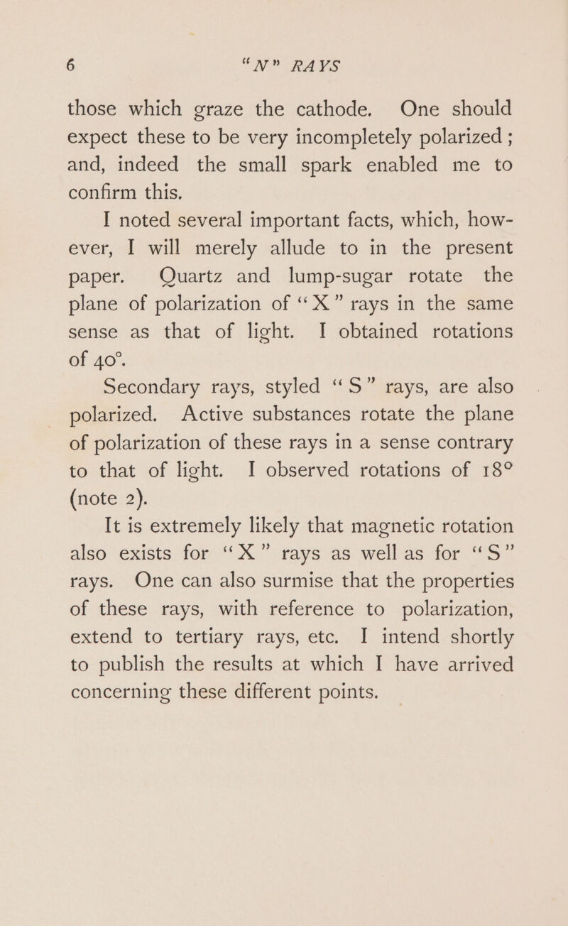 those which graze the cathode. One should expect these to be very incompletely polarized ; and, indeed the small spark enabled me to confirm this. I noted several important facts, which, how- ever, I will merely allude to in the present paper. Quartz and lump-sugar rotate the plane of polarization of ““X” rays in the same sense as that of light. I obtained rotations of 40°. Secondary rays, styled “S” rays, are also polarized. Active substances rotate the plane of polarization of these rays in a sense contrary to that of light. I observed rotations of 18° (note 2). It is extremely likely that magnetic rotation also exists for ““X” rays as well as for “S” rays. One can also surmise that the properties of these rays, with reference to polarization, extend to tertiary rays, etc. I intend shortly to publish the results at which I have arrived concerning these different points.